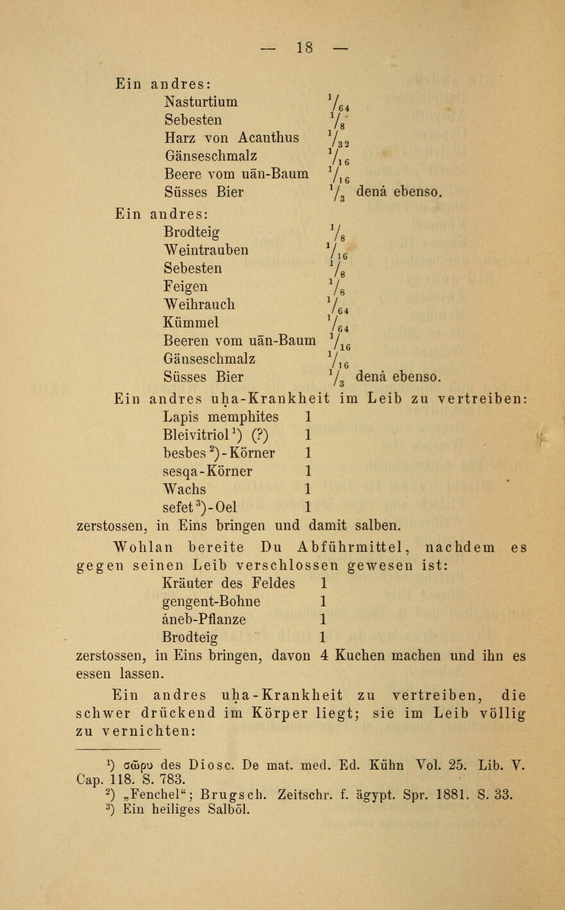 Ein andres: Nasturtium /64 Sebesten Vs- Harz von Acanthus V / 32 Gänseschmalz ■Ae Beere vom uän-Baum V,s Süsses Bier Yg denä ebenso. Ein andres: Brodteig '/, Weintrauben 7,s Sebesten Vs Feigen 7, Weihrauch Ve4 Kümmel /fi4 Beeren vom uän-Baum Yi« Gänseschmalz V,e Süsses Bier Yg denä ebenso. Ein andres uha-Krankh eit im Leib zu vertreiben Lapis memphites ] Bleivitriol') (?) 1 besbes^)-Körner ] sesqa-Körner \ Wachs sefet')-Oel 1 zerstossen, in Eins bringen und damit salben. Wohlan bereite Du Abführmittel, nachdem es gegen seinen Leib verschlossen gewesen ist: Kräuter des Feldes 1 gengent-Bohne 1 äneb-Pflanze 1 Brodteig 1 zerstossen, in Eins bringen, davon 4 Kuchen machen und ihn es essen lassen. Ein andres uha-Krankheit zu vertreiben, die schwer drückend im Körper liegt; sie im Leib völlig zu vernichten: 1) atüpu des Diese. De mat. med. Ed. Kühn Vol. 25. Lib. V. Cap. 118. S. 783. 2) „Fenchel«; Brugsch. Zeitschr. f. ägypt. Spr. 1881. S. 33. 2) Ein heiliges Salböl.