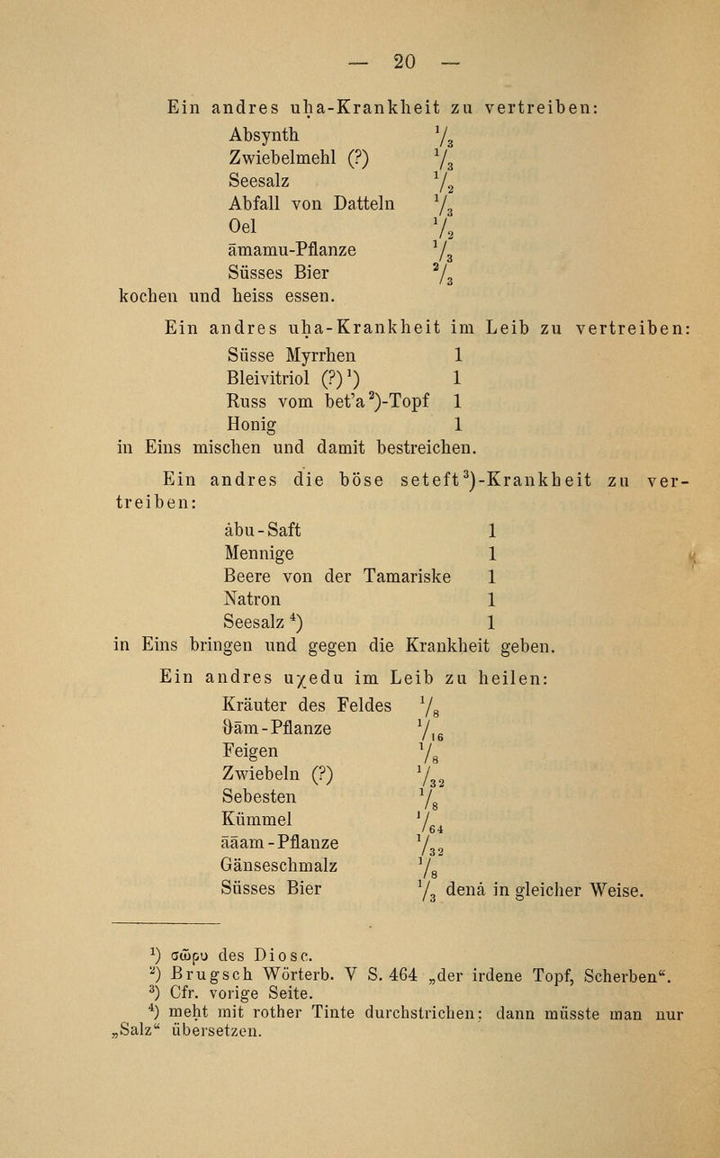 Ein andres uha-Krankheit zu vertreiben: Absynth 7^ Zwiebelmehl (?) Yg Seesalz ^2 Abfall von Datteln y, oei v; amamu-Pflanze Yg Süsses Bier ^/g kochen und heiss essen. Ein andres uha-Krankheit im Leib zu vertreiben: Süsse Myrrhen 1 Bleivitriol (?)') 1 Russ vom bet'a^)-Topf 1 Honig 1 in Eins mischen und damit bestreichen. Ein andres die böse seteft^)-Krankheit zu ver- treiben: äbu - Saft 1 Mennige 1 v Beere von der Tamariske 1 Natron 1 Seesalz *) 1 in Eins bringen und gegen die Krankheit geben. Ein andres u/edu im Leib zu heilen: Kräuter des Feldes Ys Oäm-Pflanze Y,g Feigen Ys Zwiebeln (?) Y32 S ehesten Yg Kümmel ^L, / 64 aaam-Pflanze Y32 Gänseschmalz Ys Süsses Bier Y3 denä in gleicher Weise. ^) aüipu des Diese. ^) Brugsch Wörterb. V S. 464 „der irdene Topf, Scherben. 2) Cfr. vorige Seite. *) meht mit rother Tinte durchstrichen: dann müsste man nur „Salz übersetzen.