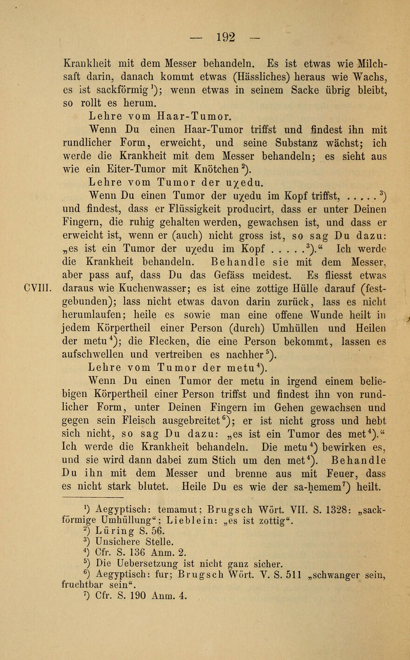 Krankheit mit dem Messer behandeln. Es ist etwas wie Milch- saft darin, danach kommt etwas (Hässliches) heraus wie Wachs, es ist sackförmig^); wenn etwas in seinem Sacke übrig bleibt, so rollt es herum. Lehre vom Haar-Tumor. Wenn Du einen Haar-Tumor triffst und findest ihn mit rundlicher Form, erweicht, und seine Substanz wächst; ich werde die Krankheit mit dem Messer behandeln; es sieht aus wie ein Eiter-Tumor mit Knötchen^). Lehre vom Tumor der u/edu. Wenn Du einen Tumor der u/edu im Kopf triffst, ^) und findest, dass er Flüssigkeit producirt, dass er unter Deinen Fingern, die ruhig gehalten werden, gewachsen ist, und dass er erweicht ist, wenn er (auch) nicht gross ist, so sag Du dazu: „es ist ein Tumor der uyedu im Kopf ^). Ich werde die Krankheit behandeln. Behandle sie mit dem Messer, aber pass auf, dass Du das Gefäss meidest. Es fliesst etwas CVIII. daraus wie Kuchenwasser; es ist eine zottige Hülle darauf (fest- gebunden); lass nicht etwas davon darin zurück, lass es nicht herumlaufen; heile es sowie man eine offene Wunde heilt in jedem Körpertheil einer Person (durch) Umhüllen und Heilen der metu*); die Flecken, die eine Person bekommt, lassen es aufschwellen und vertreiben es nachher^). Lehre vom Tumor der metu*). Wenn Du einen Tumor der metu in irgend einem belie- bigen Körpertheil einer Person triffst und findest ihn von rund- licher Form, unter Deinen Fingern im Gehen gewachsen und gegen sein Fleisch ausgebreitet^); er ist nicht gross und hebt sich nicht, so sag Du dazu: „es ist ein Tumor des met*). Ich werde die Krankheit behandeln. Die metu *) bewirken es, und sie wird dann dabei zum Stich um den met*). Behandle Du ihn mit dem Messer und brenne aus mit Feuer, dass es nicht stark blutet. Heile Du es wie der sa-hemem^) heilt. 0 Aegyptisch: temamut; Brugsch Wort. VII. S. 1328: „sack- förmige Umhüllung; Lieblein: „es ist zottig. 2) Luring S. 56. ^) Unsichere Stelle. '0 Cfr. S. 136 Anm. 2. ^) Die üebersetzung ist nicht ganz sicher. ^) Aegyptisch: fur; Brugsch Wort. V. S. 511 „schwanger sein, fruchtbar sein. 7) Cfr. S. 190 Anm. 4.
