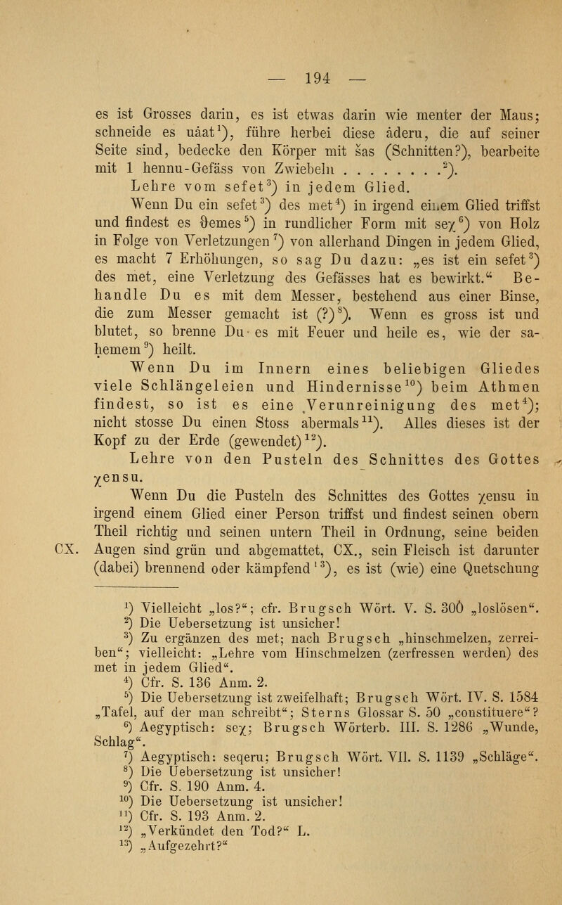 es ist Grosses darin, es ist etwas darin wie menter der Maus; schneide es uäat'), führe herbei diese äderu, die auf seiner Seite sind, bedecke den Körper mit sas (Schnitten?), bearbeite mit 1 hennu-Gefäss von Zwiebeln '). Lehre vom sefet^) in jedem Glied. Wenn Du ein sefet^) des met*) in irgend eiuem Glied triffst und findest es ■&emes^) in rundlicher Form mit sey/) von Holz in Folge von Verletzungen ^) von allerhand Dingen in jedem Glied, es macht 7 Erhöhungen, so sag Du dazu: „es ist ein sefet'^) des met, eine Verletzung des Gefässes hat es bewirkt. Be- handle Du es mit dem Messer, bestehend aus einer Binse, die zum Messer gemacht ist (?)^). Wenn es gross ist und blutet, so brenne Du- es mit Feuer und heile es, wie der sa- hemem^) heilt. Wenn Du im Innern eines beliebigen Gliedes viele Schlängeleien und Hindernisse ^°) beim Athmen findest, so ist es eine ^Verunreinigung des met*); nicht stosse Du einen Stoss abermals ^^). Alles dieses ist der Kopf zu der Erde (gewendet) ^^). Lehre von den Pusteln des Schnittes des Gottes yensu. Wenn Du die Pusteln des Schnittes des Gottes yensu in irgend einem Glied einer Person triffst und findest seinen obern Theil richtig und seinen untern Theil in Ordnung, seine beiden CX. Augen sind grün und abgemattet, CX., sein Fleisch ist darunter (dabei) brennend oder kämpfend '^), es ist (wie) eine Quetschung 1) Vielleicht „los?; cfr. Brugsch Wort. V. S. oOÖ „loslösen. ^) Die Uebersetzung ist unsicher! ^) Zu ergänzen des met; nach Brugsch „hinschmelzen, zerrei- ben; vielleicht: „Lehre vom Hinschmelzen (zerfressen werden) des met in jedem Glied. *) Cfr. S. 136 Anm. 2. ^) Die Uebersetzung ist zweifelhaft; Brugsch Wort. IV. S. 1584 „Tafel, auf der man sehreibt; Sterns Glossar S. 50 „coustituere? ^) Aegyptisch: sey; Brugsch Wörterb. III. 8. 1286 „Wunde, Schlag. ^) Aegyptisch: seqeru; Brugsch Wort. VII. S. 1139 „Schläge. ^) Die Uebersetzung ist unsicher! 9) Cfr. S. 190 Anm. 4. ^^) Die Uebersetzung ist unsicher! ^1) Cfr. S. 193 Anm. 2. 12) „Verkündet den Tod? L. ^3) „Aufgezehrt?