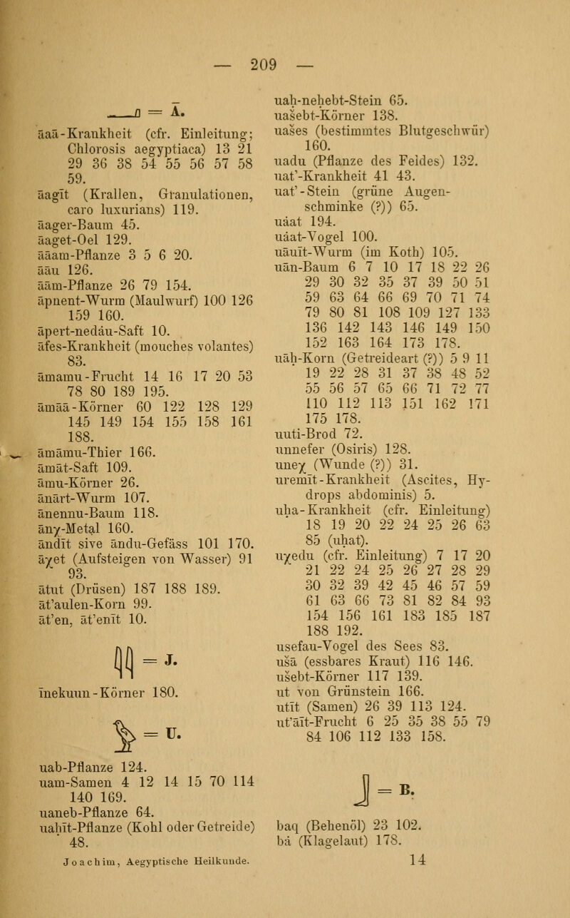 - fl A. äaü-Krankheit (cfr. Einleitung; Chlorosis aegyptiaca) 13 21 29 36 38 54 55 56 57 58 59. üagit (Krallen, Granulationen, caro luxurians) 119. äager-Baura 45. äaget-Oel 129. ääam-Pflanze 3 5 6 20. ääu 126. ääm-Pflanze 26 79 154. äpnent-Wurm (Maulwurf) 100 126 159 160. äpert-nedäu-Saft 10. äfes-Krankheit (mouches volantes) 83. ämamu-Frucht 14 16 17 20 53 78 80 189 195. ämää-Körner 60 122 128 129 145 149 154 155 158 161 188. ämämu-Thier 166. Emät-Saft 109. ämu-Körner 26. änärt-Wurm 107. änennu-Baum 118. äny-Metal 160. ändit sive ändu-Gefäss 101 170. ävet (Aufsteigen von Wasser) 91 93. ätut (Drüsen) 187 188 189. ät'aulen-Korn 99. ät'en, ät'emt 10. = J. inekuun-Körner 180. ^ = ü. uab-Pflanze 124. uam-Samen 4 12 14 15 70 114 140 169. uaneb-Pflanze 64. uahit-Pflanze (Kohl oder Getreide) 48. Joachim, Aegyptische Heilkunde. uah-nehebt-Stein 65. uasebt-Körner 138. uases (bestimmtes Blutgeschwür) 160. uadu (Pflanze des Feldes) 132. uat'-Krankheit 41 43. uaf - Stein (grüne Augen- schminke (?)) 65. uäat 194. uäat-Yogel 100. uäuit-Wurm (im Koth) 105. uän-Baum 6 7 10 17 18 22 26 29 30 32 35 37 39 50 51 59 63 64 66 69 70 71 74 79 80 81 108 109 127 133 136 142 143 146 149 150 152 163 164 173 178. uäh-Korn (Getreideart (?)) 5 9 11 19 22 28 31 37 38 48 52 55 56 57 65 66 71 72 77 HO 112 113 151 162 171 175 178. uuti-Brod 72. unnefer (Osiris) 128. unex (Wunde (?)) 31. uremit-Krankheit (Ascites, Hy- drops abdominis) 5. uha-Krankheit (cfr. Einleitung) 18 19 20 22 24 25 26 63 85 (uhat). uyedu (cfr. Einleitung) 7 17 20 21 22 24 25 26 27 28 29 30 32 39 42 45 46 57 59 61 63 66 73 81 82 84 93 154 156 161 183 185 187 188 192. usefau-Vogel des Sees 83. usä (essbares Kraut) 116 146. usebt-Körner 117 139. ut von Grünstein 166. utit (Samen) 26 39 113 124. ut'äit-Frucht 6 25 35 38 55 79 84 106 112 133 158. j=. baq (Behenöl) 23 102. bä (Klagelaut) 178. 14