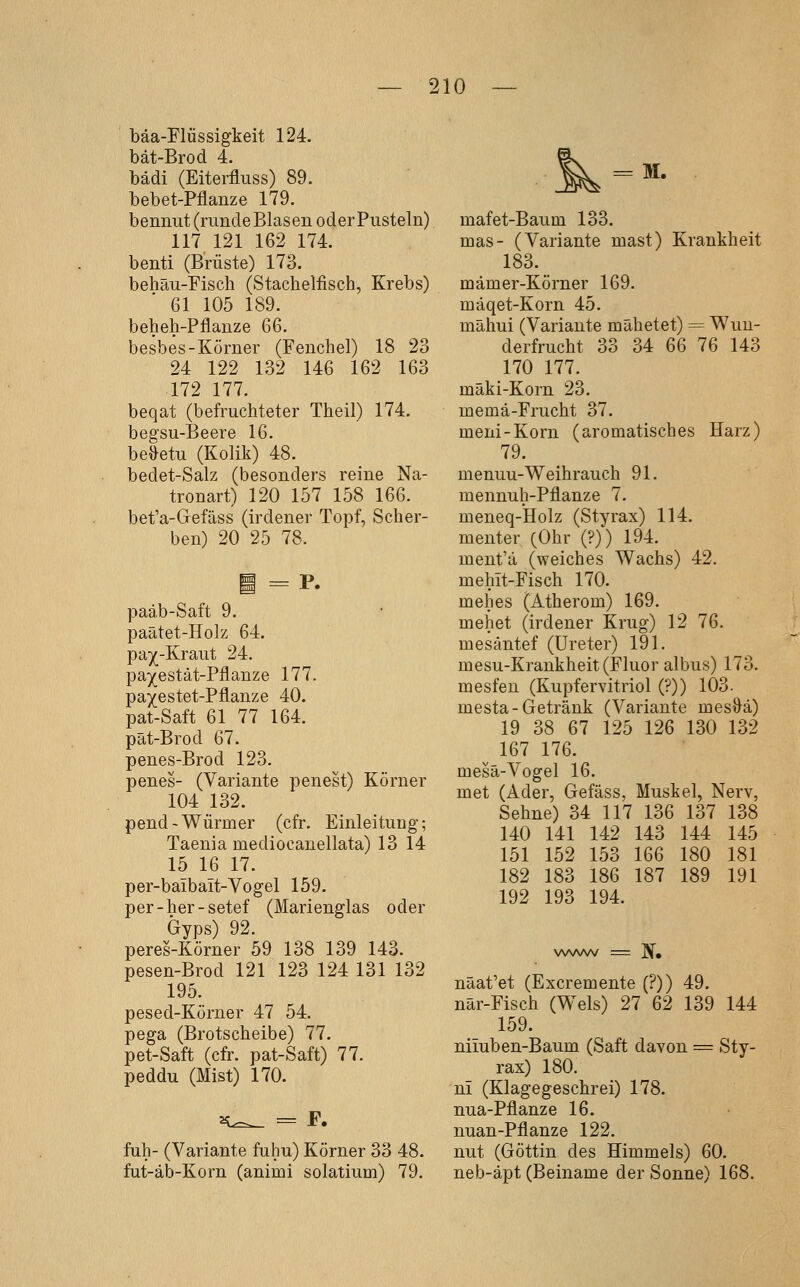 bäa-Flüssigkeit 124. bät-Brod 4. bädi (Eiterfluss) 89. bebet-Pflanze 179. beninit (runde Blasen oder Pusteln) 117 121 162 174. benti (Brüste) 173. behäu-Fisch (Stachelfisch, Krebs) 61 105 189. beheh-Pflanze 6G. besbes-Körner (Fenchel) 18 23 24 122 132 146 162 163 172 177. beqat (befruchteter Theil) 174. begsu-Beere 16. be^etu (Kolik) 48. bedet-Salz (besonders reine Na- tronart) 120 157 158 166. bet'a-Gefäss (irdener Topf, Scher- ben) 20 25 78. i = P. paäb-Saft 9. paätet-Holz 64. pa)(-Kraut 24. pa^estät-Pflanze 177. pa/estet-Pflanze 40. pat-Saft 61 77 164. pät-Brod 67. penes-Brod 123. penes- (Variante penest) Körner 104 132. pend-Würmer (cfr. Einleitung; Taenia mediocanellata) 13 14 15 16 17. per-baibait-Vogel 159. per-her-setef (Marienglas oder Gyps) 92. peres-Körner 59 138 139 143. pesen-Brod 121 123 124 131 132 195. pesed-Körner 47 54. pega (Brotscheibe) 77. pet-Saft (cfr. pat-Saft) 77. peddu (Mist) 170. ^^ = F. fuh- (Variante fuhu) Körner 33 48. fut-äb-Korn (animi solatium) 79. = M. mafet-Baum 133. mas- (Variante mast) Krankheit 183. mämer-Körner 169. mäqet-Korn 45. mähui (Variante mähetet) = Wun- derfrucht 33 34 66 76 143 170 177. mäki-Korn 23. memä-Frucht 37. meni-Korn (aromatisches Harz) 79. menuu-Weihrauch 91. mennuh-Pflanze 7. meneq-Holz (Styrax) 114. menter (Ohr (?)) 194. ment'ä (weiches Wachs) 42. mehit-Fisch 170. mehes (Atherom) 169. mehet (irdener Krug) 12 76. mesäntef (Ureter) 191. mesu-Krankheit (Fluor albus) 173. mesfen (Kupfervitriol (?)) 103. mesta - Getränk (Variante mes&ä) 19 38 67 125 126 130 132 167 176. mesä-Vogel 16. met (Ader, Gefäss, Muskel, Nerv, Sehne) 34 117 136 137 138 140 141 142 143 144 145 151 152 153 166 180 181 182 183 186 187 189 191 192 193 194. näat'et (Excremente (?)) 49. när-Fisch (Wels) 27 62 139 144 159. nimben-Baum (Saft davon = Sty- rax) 180. ni (Klagegeschrei) 178. nua-Pflanze 16. nuan-Pflanze 122. nut (Göttin des Himmels) 60. neb-äpt (Beiname der Sonne) 168.
