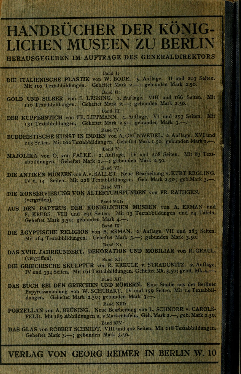 HANDBÜCHER DER KÖNIG- LICHEN MUSEEN ZU BERLIN HERAUSGEGEBEN IM AUFTRAGE DES GENERALDIREKTORS Band I: DIE ITALIENISCHE PLASTIK von W. BODE. 5, Auflage. II und 203 Seiten. Mit IP2 Textabbildungen. Geheftet Mark 2.— ; gebunden Mark 2.50. Band II: GOLD UND SILBER von J. LESSING. 2. Auflage. VIII und 166 Seiten. Mit | HO Textabbildungen. Geheftet Mark 2.—; gebunden Mark 2.50. Band HI: ,,4 DER KUPFERSTICH von FR. LIPPMANN. 4. Auflage. VI und 253 Seiten. Mit?. 131 Textabbildungen. Geheftet Mark 2.50; gebunden Mark 3.—. Band IV: BUDDHISTISCHE KUNST IN INDIEN von A. GRÜNWEDEL. 2. Auflage. XVI und 213 Seiten. Mit 102 Textabbildungen. Geheftet Mark 1.50; gebunden Mark 2.—. j Band V: MAJOLIKA von O. von FALKE. 2. Auflage. IV und 208 Seiten. Mit 83 Text- abbildungen. Geheftet Mark 2.— ; gebunden Mark 2.50. Band VI: DIE ANTIKEN MÜNZEN von A.v.SALLET. Neue Bearbeitung v. KÜRT REGLING. IV u. 14' Seiten. Mit 228 Textabbildungen. Geh. Mark 2.50; geb.Mark 3.—. Band VII: DIE KONSERVIERUNG VON ALTERTUMSFUNDEN von FR. RATHGEN. (vergriffen). Band VIH: AUS DEN PAPYRUS DER KÖNIGLICHEN MUSEEN von A. ERMAN und F.KREBS. VIII und 291 Seiten. Mit 13 Textabbildungen und 24 Tafeln. Geheftet Mark 3.50; gebunden Mark 4.—. Band IX: DIE ÄGYPTISCHE RELIGION von A ERMAN. 2. Auflage. VII und 283 Seiten. Mit 164 Textabbildungen. Geheftet Mark 3.— ; gebunden Mark 3.50. Band X: DAS XVIIL JAHRHUNDERT. DEKORATION UND MOBILIAR von R. GRAUL. (vergriffen). Band XI: DIE GRIECHISCHE SKULPTUR von R. KEKULE v. STRADONITZ. 2. Auflage. IV und 394 Seiten. Mit 161 Textabbildungen. Geheftet Mk. 3.50; gebd. Mk.4.—. Band XII: DAS BUCH BEI DEN GRIECHEN UND RÖMERN. Eine Studie aus der Berliner Papyrussammlung von W. SCHÜBART. IV und 159 Seiten. Mit 14 Textabbil- dungen. Geheftet Mark 2.50; gebunden Mark 3»—. Band XIII: PORZELLAN von A. BRÜNING. Neue Bearbeitung von L. SCHNORR v. CAROLS- FELD. Mit 189 Abbildungen u. 2 Markentafeln. Geh. Mark 2.—, geb. Mark a.jQ. Band XIV: DAS GLAS von ROBERT SCHMIDT. VIII und 402 Seiten. Mit 218 Textabbildungen. Geheftet Mark 3.—; gebunden Mark 3.50. VERLAG VON GEORG REIMER IN BERLIN W. 10