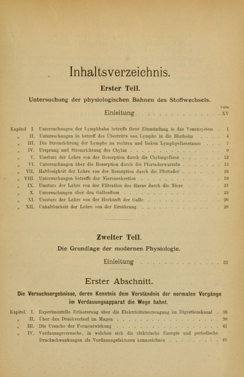 Inhaltsverzeichnis. Erster Teil. Untersuchung der physiologischen Bahnen des Stoffwechsels. Einleitung xv Kapitel I. rntersuchungen der Lymphbahn betreflFs ihrer Eiamündang in das Veoensystem „ II. Untersuchungen in betreff des Übertritts von Lymphe in die Blutbahn . . . III. Die Stromrichtung der Lymphe im rechten und linken Lymphgefassstamm . . ^ IV. Ursprung und Stromrichtung des Chylus ., V. Umsturz der Lehre von der Resorption durch die Chylusgefasse . . VI. Untersuchungen über die Resorption durch die Pfortaderwurzeln .... „ VII. Haltlosigkeit der Lehre von der Resorption durch die Pfortader . . .. VIII. Untersuchungen betreffs der Xierensekretion IX. Umsturz der Lehre voq der Filtration des Harns durch die Niere X. Untersuchungen über den Gallentlass „ XI. Umsrurz der Lehre von der Herkunft der Galle XU. Unhaltbarkeit der Lehre von der Ernährung eite 1 4 7 9 12 13 16 19 21 23 '26 2d Zweiter Teil. Die Grundlage der modernen Physiologie. EinleitUDg 33 Erster Abschnitt. Die Yersuchsergebnisse, deren Kenntnis dem Verständnis der normalen Vorgänge im Verdauungsapparat die Wege bahnt. Kapitel 1. Experimenrelle Krläutcrung über die Elektricitatserzeugung im Digesrionskanal . 35 II. Über den Druckverlauf im Magen 38 III. Die Ursache der Fermentwirkung .41 „ IV. Verdauungsversuche, in welchen sich die elektrische Energie und periodische Druckschwankungen als Verdauunarsfaktoren kennzeichnen 4ö