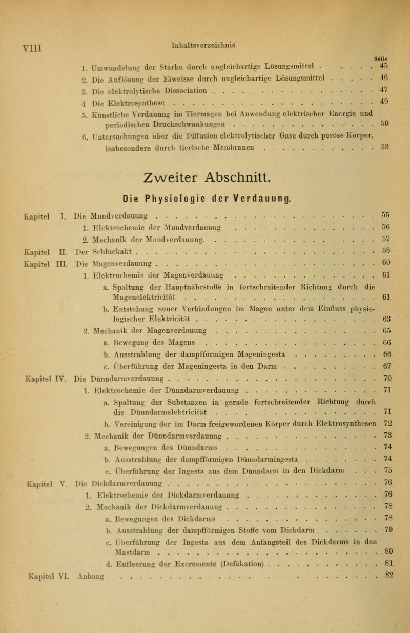 Seit« Umwandeluug der Stärke durch ungleicliartige Lösungsmittel 45 Die Auflösung der Eiweisse durch ungleichartige Lösimgsmittel 46 Die elektrolytische Dissociation 47 Die Elektrosynthese 49 Künstliche Verdauung im Tiermagen hei Anwendung elektrischer Energie und periodischen Druckschwankungen 50 Untersuchungen über die Ditlusion elektrolvtischer Gase durch poröse Körper, insbesondere durch tierische Membranen .53 Zweiter Abschnitt. Die Physiologie der Verdauung. Kapitel I. Die Mundverdauung 55 1. Elektrochemie der Mundverdauung 56 2. Mechanik der Mundverdauung 57 Kapitel II. Der Schluckakt 58 Kapitel III. Die Magenverdauung 60 1. Elektrochemie der Magenverdaiiung 61 a, Spaltung der Hauptnährstoffe in fortschreitender Eichtung durch die Magenelektricität 61 b. Entstehung neuer Verbindungen im Magen unter dem Einfluss physio- logischer Elektricität 63 2. Mechanik der Magenverdauung 65 a. Bewegung des Magens 66 b. Ausstrahlung der dampfförmigen Mageningesta 66 c. Überführung der Mageningesta in den Darm 67 Kapitel IV. Die Dünndannverdauung 70 1. Elektrochemie der Dünndarmverdauung 71 a. Spaltung der Substanzen in gerade fortschreitender Richtung durch die Dünndarmelektricität 71 b. ^'er('inigung der im Darm freigewordenen Körper durch Elektrosynthesen 72 2. Mechanik der Dünndarmverdauung 78 a. Bewegungen des Dünndarms 74 b. Ausstrahlung der dampfförmigen Dünndarmingesta 74 c. Überführung der Ingesta aus dem Dünndarm in den Dickdarm ... 75 Kapitel V. Die Dickdarmverdauung 76 1, Elektrochemie der Dickdarmverdauung 76 2. Mechanik der Dickdarmverdauung 78 a. Bewegungen des Dickdarms 78 b. Ausstrahlung der dampfförmigen Stoffe vom Dickdarm 79 c. Überführung der Ingesta aus dem Anfangsteil des Dickdarms in den Mastdarm 80 d. Entleerung der Excremente (Defäkation) 81 Kapitel VI. .\nhang 82