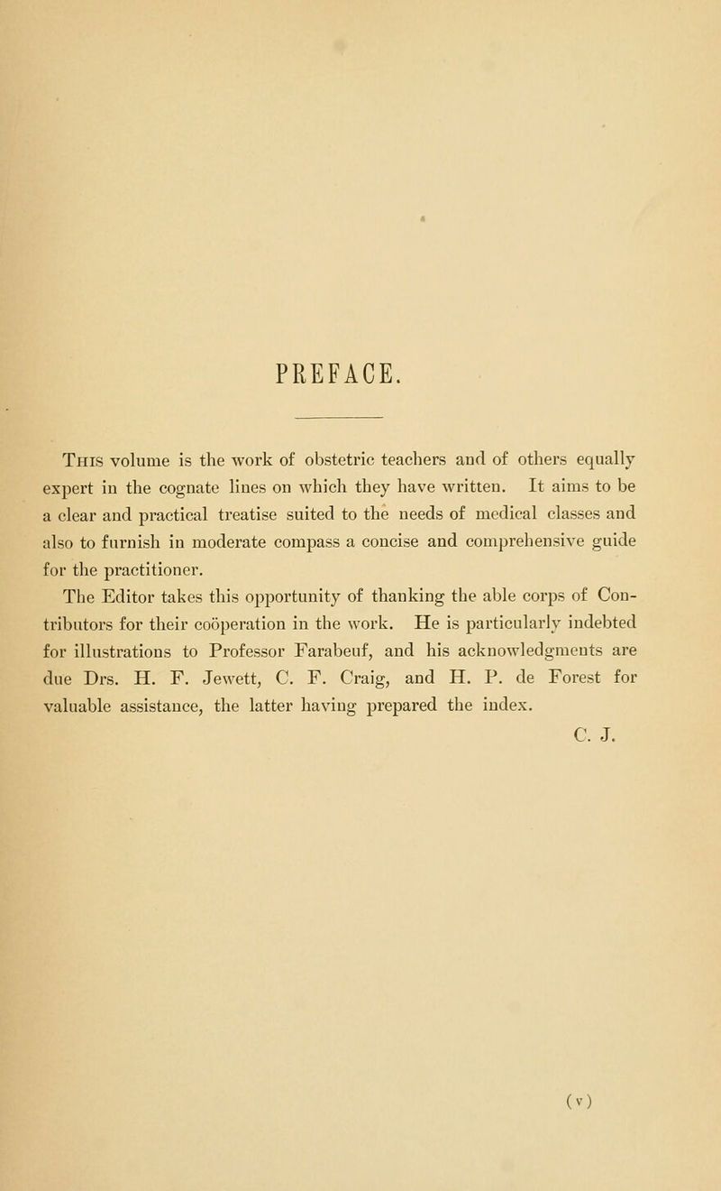 PREFACE. This volume is the work of obstetric teachers and of others equally- expert iu the cognate lines on which they have written. It aims to be a clear and practical treatise suited to the needs of medical classes and also to furnish in moderate compass a concise and comprehensive guide for the practitioner. The Editor takes this opportunity of thanking the able corps of Con- tributors for their cooperation in the work. He is particularly indebted for illustrations to Professor Farabeuf, and his acknowledgments are due Drs. H. F. Jewett, C. F. Craig, and H. P. de Forest for valuable assistance, the latter having prepared the index. C. J.