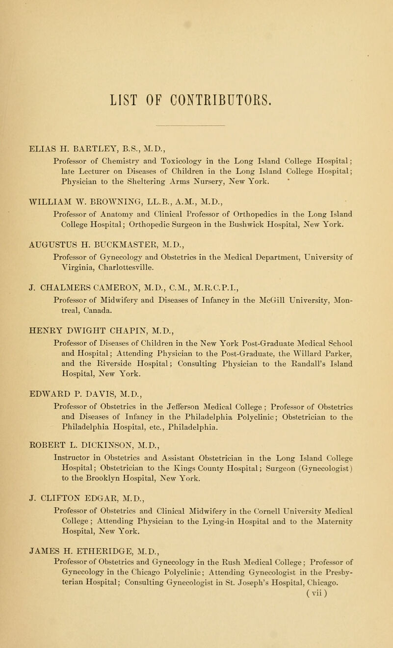 ELIAS H. BAKTLEY, B.S., M.D., Professor of Chemistry and Toxicology in the Long Island College Hospital; late Lecturer on Diseases of Children in the Long Island College Hospital; Physician to the Sheltering Arms Nursery, New York. WILLIAM W. BROWNING, LL.B., A.M., M.D., Professor of Anatomy and Clinical Professor of Orthopedics in the Long Island College Hospital; Orthopedic Surgeon in the Bushwick Hospital, New York. AUGUSTUS H. BUCKMASTER, M.D., Professor of Gynecology and Obstetrics in the Medical Department, University of Virginia, Charlottesville. J. CHALMERS CAMERON, M.D., CM., M.R.C.P.L, Professor of Midwifery and Diseases of Infancy in the McGill University, Mon- treal, Canada. HENRY DWIGHT CHAPIN, M.D., Professor of Diseases of Children in the New York Post-Graduate Medical School and Hospital; Attending Physician to the Post-Graduate, the Willard Parker, and the Riverside Hospital; Consulting Physician to the Randall's Island Hospital, New York. EDWARD P. DAVIS, M.D., Professor of Obstetrics in the Jefferson Medical College ; Professor of Obstetrics and Diseases of Infancy in the Philadelphia Polyclinic; Obstetrician to the Philadelphia Hospital, etc., Philadelphia. ROBERT L. DICKINSON, M.D., Instructor in Obstetrics and Assistant Obstetrician in the Long Island College Hospital; Obstetrician to the Kings County Hospital; Surgeon (Gynecologist) to the Brooklyn Hospital, New York. J. CLIFTON EDGAR, M.D., Professor of Obstetrics and Clinical Midwifery in the Cornell University Medical College; Attending Physician to the Lying-in Hospital and to the Maternity Hospital, New York. JAMES H. ETHERIDGE, M.D., Professor of Obstetrics and Gynecology in the Rush Medical College ; Professor of Gynecology in the Chicago Polyclinic; Attending Gynecologist in the Presby- terian Hospital; Consulting Gynecologist in St. Joseph's Hospital, Chicago.