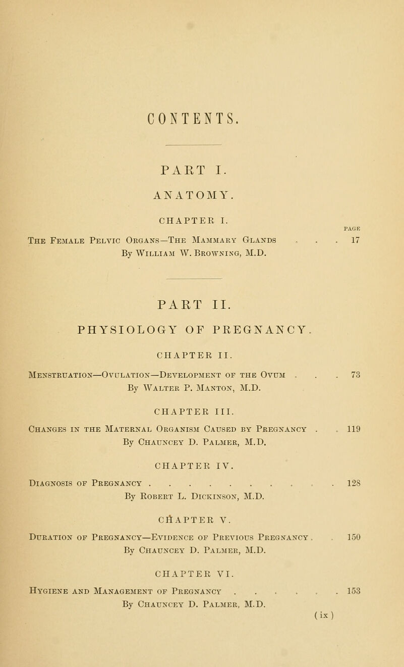 CONTENTS. PART I. ANATOMY. CHAPTER I. PAGE The Female Pelvic Organs—The Mammary Glands „ . . 17 By William W. Browning, M.D. PART II. PHYSIOLOGY OF PREGNANCY, CHAPTER II. Menstruation—Ovulation—Development of the Ovum ... 73 By Walter P. Manton, M.D. CHAPTER III. Changes in the Maternal Organism Caused by Pregnancy . . 119 By Chauncey D. Palmer, M.D. CHAPTER IV. Diagnosis of Pregnancy 128 By Robert L. Dickinson, M.D. CliAPTER V. Duration of Pregnancy—Evidence of Previous Pregnancy . 150 By Chauncey D. Palmer, M.D. CHAPTER VI. Hygiene and Management of Pregnancy ...... 153 By Chauncey D. Palmer, M.D.