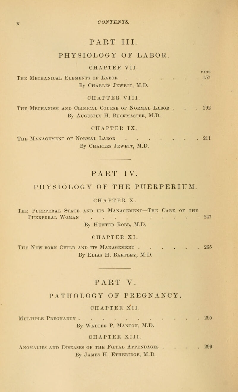 PART III. PHYSIOLOGY OF LABOR. CHAPTER VII. PAGE The Mechanical Elements of Labor 157 By Charles Jewett, M.D. CHAPTER VIII. The Mechanism and Clinical Course of Normal Labor . , . 192 By Augustus H. Buckmaster, M.D. CHAPTER IX. The Management of Normal Labor 211 By Charles Jewett, M.D. PART IV. PHYSIOLOGY OF THE PUERPERIUM. CHAPTER X. The Puerperal State and its Management—The Care of the Puerperal Woman 247 By Hunter Eobb, M.D. CHAPTER XI. The New born Child and its Management 265 By Elias H. Bartley, M.D. PART V. PATHOLOGY OF PREGNANCY. CHAPTER S!ll. Multiple Pregnancy 295 By Walter P. Manton, M.D. CHAPTER XIIT. Anomalies and Diseases of the Fcetal Appendages .... 299 By James H. Etheridge, M.D.