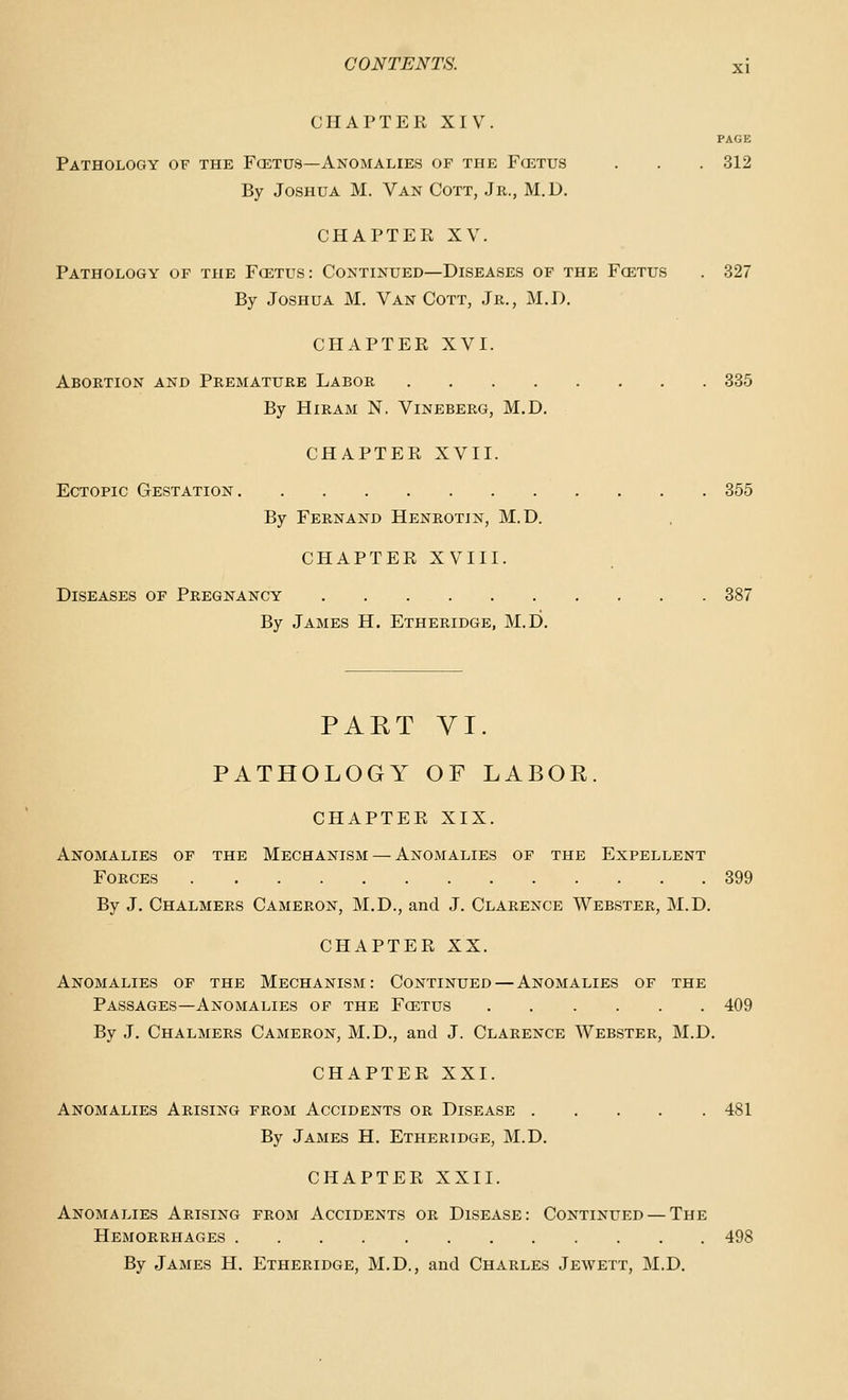 CHAPTER XIV. PAGE Pathology of the Fcetus—Anomalies of the Fcetus . . . 312 By Joshua M. Van Cott, Jr., M.D. CHAPTER XV. Pathology of the Fcetus: Continued—Diseases of the Fcetus . 327 By Joshua M. Van Cott, Jr., M.D. CHAPTER XVI. Abortion and Premature Labor 335 By Hiram N. Vineberg, M.D. CHAPTER XVII. Ectopic Gestation 355 By Fernand Henrotin, M.D. CHAPTER XVIII. Diseases of Pregnancy 387 By James H. Etheridge, M.D. PART VI. PATHOLOGY OF LABOR. CHAPTER XIX. Anomalies of the Mechanism — Anomalies of the Expellent Forces 399 By J. Chalmers Cameron, M.D., and J. Clarence Webster, M.D. CHAPTER XX. Anomalies of the Mechanism: Continued—Anomalies of the Passages—Anomalies of the Fcetus 409 By J. Chalmers Cameron, M.D., and J. Clarence Webster, M.D. CHAPTER XXI. Anomalies Arising from Accidents or Disease 481 By James H. Etheridge, M.D. CHAPTER XXII. Anomalies Arising from Accidents or Disease: Continued — The Hemorrhages 498 By James H. Etheridge, M.D., and Charles Jewett, M.D.