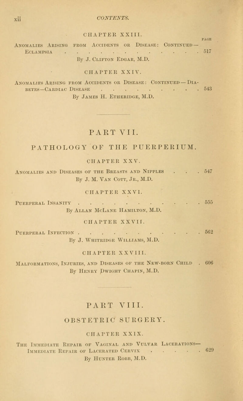 CHAPTER XXIII. PAGE Anomalies Arising from Accidents or Disease: Continued — Eclampsia 517 By J. Clifton Edgar, M.D. CHAPTER XXIV. Anomalies Arising from Accidents or Disease: Continued — Dia- betes—Cardiac Disease 543 By James H. Etheridge, M.D. PART YII. PATHOLOGY OF THE PUERPERIUM. CHAPTER XXV. Anomalies and Diseases of the Breasts and Nipples . . . 547 By J. M. Van Cott, Jr., M.D. CHAPTER XXVI. Puerperal Insanity 555 By Allan McLane Hamilton, M.D. CHAPTER XXVII. Puerperal Infection 562 By J. Whitridge Williams, M.D. CHAPTER XXVIII. Malformations, Injuries, and Diseases of the New-born Child . 606 By Henry Dwight Chapin, M.D. PART VIII. OBSTETRIC SURGERY. CHAPTER XXIX. The Immediate Repair of Vaginal and Vulvar Lacerations- Immediate Rei'air of Lacerated Cervix 629 By Hunter Robb, M.D.