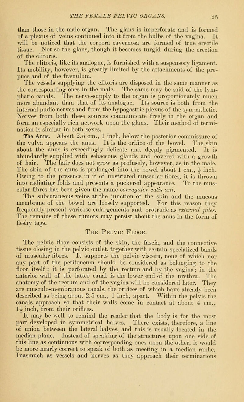 than those in the male organ. The glans is imperforate and is formed of a plexus of veins continued into it from the bulbs of the vagina. It will be noticed that the corpora cavernosa are formed of true erectile tissue. Not so the glans, though it becomes turgid during the erection of the clitoris. Tlie clitoris, like its analogue, is furnished with a suspensory ligament. Its mobility, however, is greatly limited by the attachments of the pre- puce and of the fmenulum. The vessels supplying the clitoris are disposed in the same manner as the corresponding ones in tlie male. The same may be said of the lym- phatic canals. The nerve-supply to the organ is proportionately much more abundant than that of its analogue. Its source is both from the internal pudic nerves and from the hypogastric plexus of the sympathetic. Nerves from both these sources communicate freely in the organ and form an especially rich network upon the glans. Their method of termi- nation is similar in both sexes. The Anus. About 2.5 cm., 1 inch, below the posterior commissure of the vulva appears the anus. It is the orifice of the bowel. The skin about the anus is exceedingly delicate and deeply pigmented. It is abundantly supplied with sebaceous glands and covered with a growth of hair. The hair does not grow as profusely, however, as in the male. The skin of the anus is prolonged into the bowel about 1 cm., ^ inch. Owing to the presence in it of unstriated muscular fibres, it is thrown into radiating folds and presents a puckered appearance. To the mus- cular fibres has been given the name corrugator cutis ani. The subcutaneous veins at the junction of the skin and the mucous membrane of the bowel are loosely supported. For this reason they frequently present varicose enlargements and protrude as external piles. The remains of these tumors may persist about the anus in the form of fleshy tags. The Pelvic Floor. The pelvic floor consists of the skin, the fascia, and the connective tissue closing in the pelvic outlet, together with certain specialized bands of muscular fibres. It supports the pelvic viscera, none of which nor any part of the peritoneum should be considered as belonging to the floor itself ; it is perforated by the rectum and by the vagina; in the anterior wall of the latter canal is the lower end of the urethra. The anatomy of the rectum and of the vagina will be considered later. They are musculo-membranous canals, the orifices of which have already been described as being about 2.5 cm., 1 inch, apart. Within the pelvis the canals approach so that their walls come in contact at about 4 cm., IJ inch, from their orifices. It may be well to remind the reader that the body is for the most part developed in symmetrical halves. There exists, therefore, a line of union between the lateral halves, and this is usually located in the median plane. Instead of speaking of the structures upon one side of this line as continuous with corresponding ones upon the other, it would be more nearly correct to speak of both as meeting in a median raphe. Inasmuch as vessels and nerves as they approach their terminations