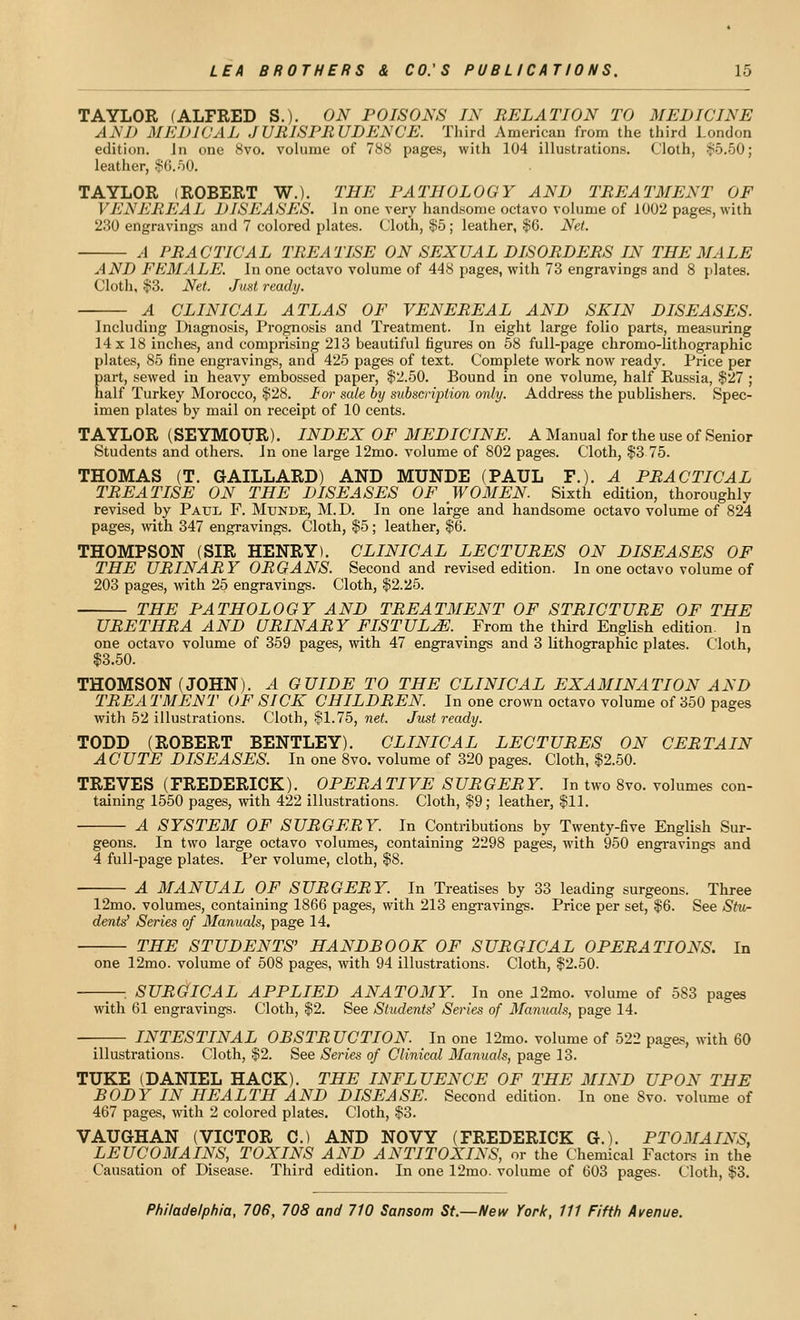 TAYLOR (ALFRED S.). ON POISONS IN RELATION TO MEDICINE AND MEDICAL JURISPRUDENCE. Third American from the third London edition. In one ISvo. volume of 788 pages, with 104 illustrations. Cloth, S5.50; leather, $6.50. TAYLOR (ROBERT W.). THE PATHOLOGY AND TREATMENT OF VENEREAL DISEASES. In one very handsome octavo volume of 1002 pages, with 230 engravings and 7 colored plates. Cloth, $5; leather, §6. Net. A PRACTICAL TREATISE ON SEXUAL DISORDERS IN THE MALE AND FEMALE. In one octavo volume of 448 pages, with 73 engravings and 8 plates. Cloth, $3. Net. Just ready. A CLINICAL ATLAS OF VENEREAL AND SKIN DISEASES. Including Diagnosis, Prognosis and Treatment. In eight large folio parts, measuring 14 X 18 inches, and comprising 213 beautiful figures on 58 full-page chromo-lithographic plates, 85 fine engravings, and 425 pages of text. Complete work now ready. Price per part, sewed in heavy embossed paper, $2.50. Bound in one volume, half Russia, $27 ; half Turkey Morocco, $28. lor sale by subscription only. Address the publishers. Spec- imen plates by mail on receipt of 10 cents. TAYLOR (SEYMOUR). INDEX OF MEDICINE. A Manual for the use of Senior Students and others. In one large 12mo. volume of 802 pages. Cloth, $3 75. THOMAS (T. GAILLARD) AND MUNDE (PAUL F.). A PRACTICAL TREATISE ON THE DISEASES OF WOMEN Sixth edition, thoroughly revised by Paul F. Munde, M.D. In one large and handsome octavo volume of 824 pages, vnih 347 engravings. Cloth, $5; leather, $6. THOMPSON (SIR HENRY). CLINICAL LECTURES ON DISEASES OF THE URINARY ORGANS. Second and revised edition. In one octavo volume of 203 pages, with 25 engravings. Cloth, $2.25. THE PATHOLOGY AND TREATMENT OF STRICTURE OF THE URETHRA AND URINARY FISTULA. From the third EngUsh edition. In one octavo volume of 359 pages, with 47 engravings and 3 lithographic plates. Cloth, $3.50. THOMSON (JOHN). A GUIDE TO THE CLINICAL EXAMINATION AND TREA TMENT OF SICK CHILDREN. In one crown octavo volume of 350 pages with 52 illustrations. Cloth, §1.75, net. Just ready. TODD (ROBERT BENTLEY). CLINICAL LECTURES ON CERTAIN ACUTE DISEASES. In one 8vo. volume of 320 pages. Cloth, $2.50. TREVES (FREDERICK). OPERATIVE SURGERY. In two 8vo. volumes con- taining 1550 pages, with 422 illustrations. Cloth, $9; leather, $11. A SYSTEM OF SURGERY. In Contributions by Twenty-five English Sur- geons. In two large octavo volumes, containing 2298 pages, with 950 engravings and 4 full-page plates. Per volume, cloth, $8. A MANUAL OF SURGERY. In Treatises by 33 leading surgeons. Three 12mo. volumes, containing 1866 pages, with 213 engravings. Price per set, $6. See Stvr dents' Series of Manuals, page 14. THE STUDENTS' HANDBOOK OF SURGICAL OPERATIONS. In one 12mo. volume of 508 pages, with 94 illustrations. Cloth, $2.50. SURGllCAL APPLIED ANATOMY. In one 12mo. volume of 583 pages with 61 engravings. Cloth, $2. See Students' Series of Manuals, page 14. — INTESTINAL OBSTRUCTION. In one 12mo. volume of 522 pages, with 60 illustrations. Cloth, $2. See Series of Clinical Manuals, page 13. TUKE (DANIEL HACK). THE INFLUENCE OF THE MIND UPON THE BODY IN HEALTH AND DISEASE. Second edition. In one 8vo. volume of 467 pages, with 2 colored plates. Cloth, $3. VAUGHAN (VICTOR C.) AND NOVY (FREDERICK G.). PTOMAINS, LEUCOMAINS, TOXINS AND ANTITOXINS, or the Chemical Factoi-s in the Causation of Disease. Third edition. In one 12mo. volume of 603 pages. Cloth, $3.