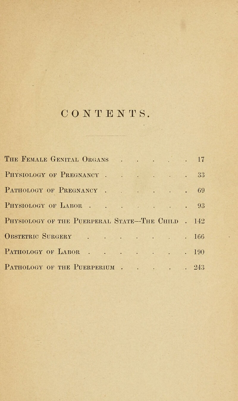 CONTENTS. The Female Genital Organs 17 Physiology op Pregnancy ...... 33 Pathology op Pregnancy 69 Physiology op Labor 93 Physiology op the Puerperal State—The Child . 142 Obstetric Surgery 166 Pathology op Labor 190 Pathology op the Puerperium 243