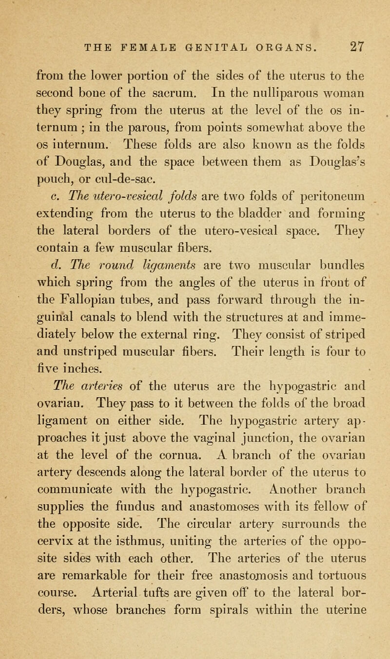 from the lower portion of the sides of the uterus to the second bone of the sacrum. In the nulliparous woman they spring from the uterus at the level of the os in- ternum ; in the parous, from points somewhat above the os iuternum. These folds are also known as the folds of Douglas, and the space between them as Douglas's pouch, or cul-de-sac. c. The utero-vesical folds are two folds of peritoneum extending from the uterus to the bladder and forming the lateral borders of the utero-vesical space. They contain a few muscular fibers. d. The round ligaments are two muscular bundles which spring from the angles of the uterus in front of the Fallopian tubes, and pass forward through the in- guinal canals to blend with the structures at and imme- diately below the external ring. They consist of striped and unstriped muscular fibers. Their length is four to five inches. The arteries of the uterus are the hypogastric and ovarian. They pass to it between the folds of the broad ligament on either side. The hypogastric artery ap- proaches it just above the vaginal junction, the ovarian at the level of the cornua. A branch of the ovarian artery descends along the lateral border of the uterus to communicate with the hypogastric. Another branch supplies the fundus and anastomoses with its fellow of the opposite side. The circular artery surrounds the cervix at the isthmus, uniting the arteries of the oppo- site sides with each other. The arteries of the uterus are remarkable for their free anastomosis and tortuous course. Arterial tufts are given off to the lateral bor- ders, whose branches form spirals within the uterine