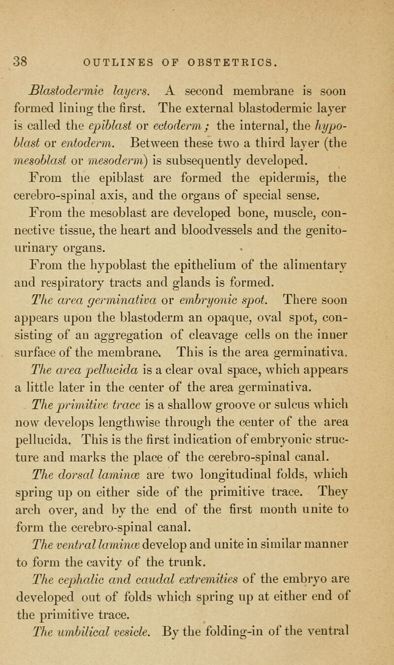Blastodermic layers. A second membrane is soon formed lining the first. The external blastodermic layer is called the epiblast or ectoderm ; the internal, the hypo- blast or entoderm. Between these two a third layer (the mesoblast or mesoderm) is subsequently developed. From the epiblast are formed the epidermis, the cerebro-spinal axis, and the organs of special sense. From the mesoblast are developed bone, muscle, con- nective tissue, the heart and bloodvessels and the genito- urinary organs. From the hypoblast the epithelium of the alimentary and respiratory tracts and glands is formed. The area germinativa or embryonic spot. There soon appears upon the blastoderm an opaque, oval spot, con- sisting of au aggregation of cleavage cells on the inner surface of the membrane* This is the area germinativa. The area pellucida is a clear oval space, which appears a little later in the center of the area germinativa. The primitive trace is a shallow groove or sulcus which now develops lengthwise through the center of the area pellucida. This is the first indication of embryonic struc- ture and marks the place of the cerebro-spinal canal. The dorsal lamince are two longitudinal folds, which spring up on either side of the primitive trace. They arch over, and by the end of the first month unite to form the cerebro-spinal canal. The ventral lamince develop and unite in similar manner to form the cavity of the trunk. The cephalic and caudal extremities of the embryo are developed out of folds which spring up at either end of the primitive trace. The umbilical vesicle. By the folding-in of the ventral