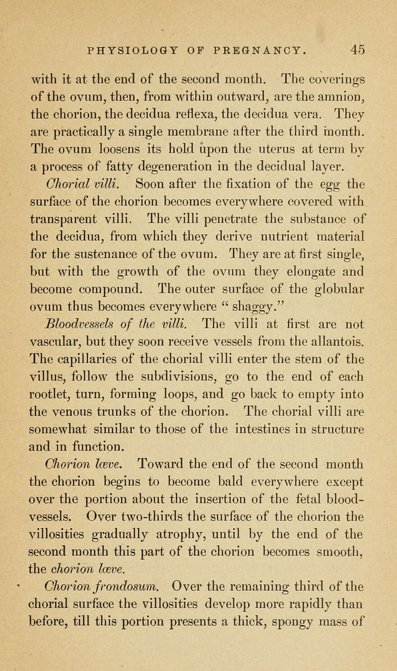 with it at the end of the second month. The coverings of the ovum, then, from within outward, are the amnion, the chorion, the decidua reflexa, the decidua vera. They are practically a single membrane after the third month. The ovum loosens its hold upon the uterus at term by a process of fatty degeneration in the decidual layer. Chorial villi. Soon after the fixation of the egg the surface of the chorion becomes everywhere covered with transparent villi. The villi penetrate the substance of the decidua, from which they derive nutrient material for the sustenance of the ovum. They are at first single, but with the growth of the ovum they elongate and become compound. The outer surface of the globular ovum thus becomes everywhere  shaggy. Bloodvessels of the villi. The villi at first are not vascular, but they soon receive vessels from the allantois. The capillaries of the chorial villi enter the stem of the villus, follow the subdivisions, go to the end of each rootlet, turn, forming loops, and go back to empty into the venous trunks of the chorion. The chorial villi are somewhat similar to those of the intestines in structure and in function. Chorion Iceve. Toward the end of the second month the chorion begins to become bald everywhere except over the portion about the insertion of the fetal blood- vessels. Over two-thirds the surface of the chorion the villosities gradually atrophy, until by the end of the second month this part of the chorion becomes smooth, the chorion loeve. Chorion frondosum. Over the remaining third of the chorial surface the villosities develop more rapidly than before, till this portion presents a thick, spongy mass of
