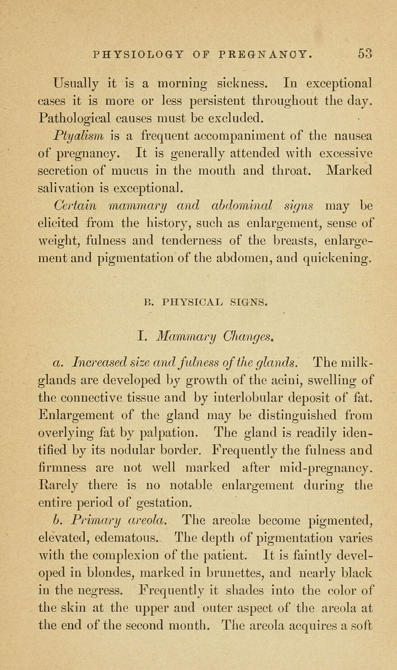 Usually it is a morning sickness. In exceptional cases it is more or less persistent throughout the day. Pathological causes must be excluded. Plyalism is a frequent accompaniment of the nausea of pregnancy. It is generally attended with excessive secretion of mucus in the mouth and throat. Marked salivation is exceptional. Certain mammary and abdominal signs may be elicited from the history, such as enlargement, seuse of weight, fulness and tenderness of the breasts, enlarge- ment and pigmentation of the abdomen, aud quickening. B. PHYSICAL SIGNS. I. Mammary Changes. a. Increased size and fulness of the glands. The milk- glands are developed by growth of the acini, swelling of the connective tissue and by interlobular deposit of fat. Enlargetneut of the gland may be distinguished from overlying fat by palpation. The gland is readily iden- tified by its nodular border. Frequently the fulness and firmness are not well marked after mid-pregnancy. Rarely there is no notable enlargement during the entire period of gestation. b. Primary areola. The areola? become pigmented, elevated, edematous. The depth of pigmentation varies with the complexion of the patient. It is faintly devel- oped in blondes, marked in brunettes, and nearly black in the negress. Frequently it shades into the color of the skin at the upper aud outer aspect of the areola at the end of the second month. The areola acquires a soft