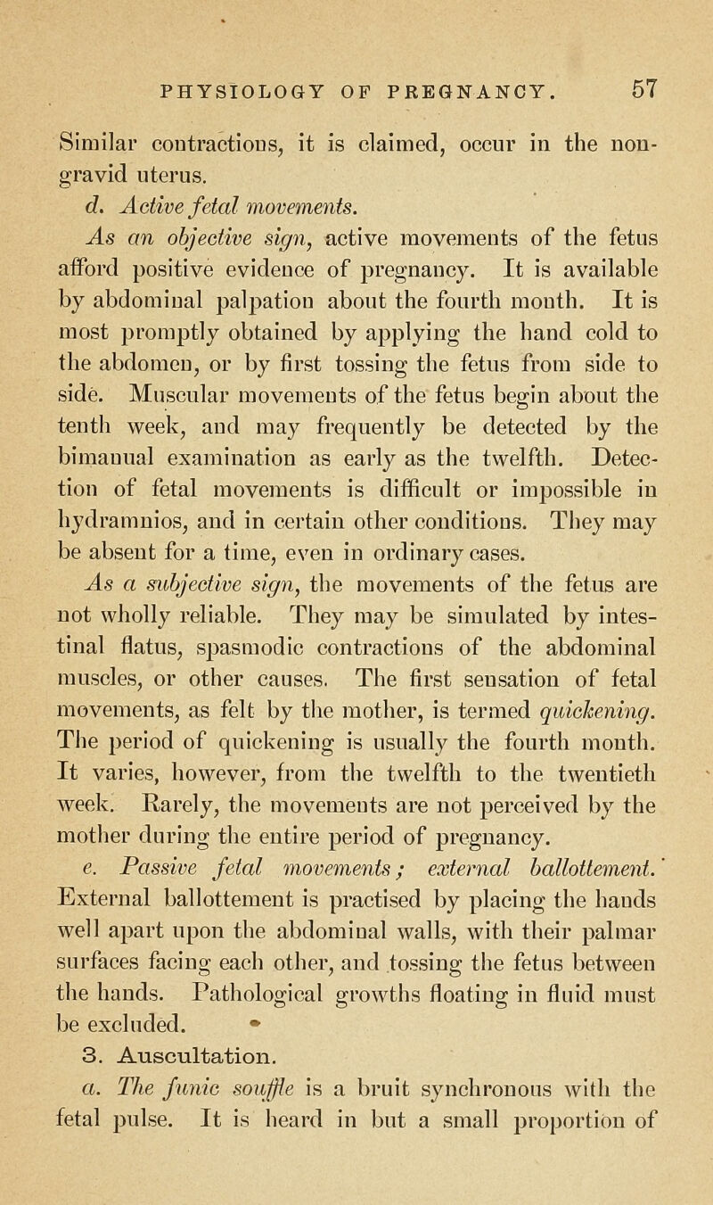 Similar contractions, it is claimed, occur in the non- gravid uterus. d. Active fetal movements. As an objective sign, active movements of the fetus afford positive evideuce of pregnancy. It is available by abdomiual palpation about the fourth mouth. It is most promptly obtained by applying the hand cold to the abdomen, or by first tossing the fetus from side to side. Muscular movements of the fetus begin about the tenth week, and may frequently be detected by the bimanual examination as early as the twelfth. Detec- tion of fetal movements is difficult or impossible in hydramnios, and in certain other conditions. They may be absent for a time, even in ordinary cases. As a subjective sign, the movements of the fetus are not wholly reliable. They may be simulated by intes- tinal flatus, spasmodic contractions of the abdominal muscles, or other causes. The first seusation of fetal movements, as felt by the mother, is termed quickening. The period of quickening is usually the fourth month. It varies, however, from the twelfth to the twentieth week. Rarely, the movements are not perceived by the mother during the entire period of pregnancy. e. Passive fetal movements; external ballottement.' External ballottement is practised by placing the bauds well apart upon the abdomiual walls, with their palmar surfaces facing each other, and tossing the fetus between the hands. Pathological growths floating in fluid must be excluded. * 3. Auscultation. a. The funic soujjie is a bruit synchronous with the fetal pulse. It is heard in but a small proportion of