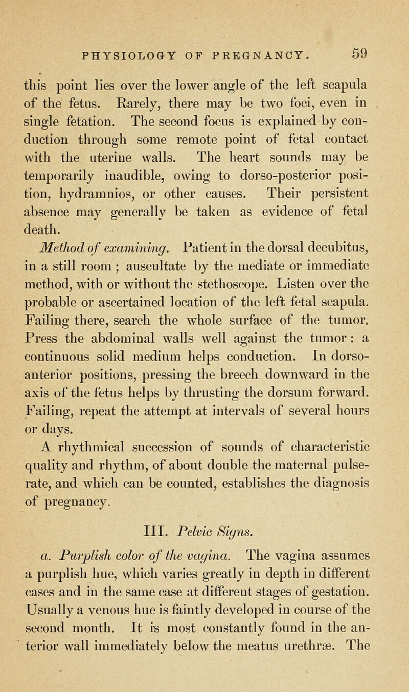 this point lies over the lower angle of the left scapula of the fetus. Rarely, there may be two foci, even in siugle fetation. The second focus is explained by con- duction through some remote point of fetal contact with the uterine walls. The heart sounds may be temporarily inaudible, owing to dorso-posterior posi- tion, hydramuios, or other causes. Their persistent absence may generally be taken as evidence of fetal death. Method of examining. Patient in the dorsal decubitus, in a still room; auscultate by the mediate or immediate method, with or without the stethoscope. Listen over the probable or ascertained location of the left fetal scapula. Failing there, search the whole surface of the tumor. Press the abdominal walls well against the tumor: a continuous solid medium helps conduction. In dorso- anterior positions, pressing the breech downward in the axis of the fetus helps by thrusting the dorsum forward. Failing, repeat the attempt at intervals of several hours or days. A rhythmical succession of sounds of characteristic quality and rhythm, of about double the maternal pulse- rate, and which can be counted, establishes the diagnosis of pregnancy. III. Pelvic Signs. a. Purplish color of the vagina. The vagina assumes a purplish hue, which varies greatly in depth in different cases and in the same case at different stages of gestation. Usually a venous hue is faintly developed in course of the second month. It is most constantly found in the an- terior wall immediately below the meatus urethras. The