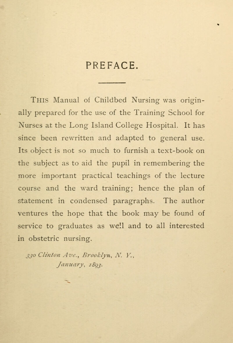 PREFACE. This Manual of Childbed Nursing was origin- ally prepared for the use of the Training School for Nurses at the Long Island College Hospital. It has since been rewritten and adapted to general use. Its object is not so much to furnish a text-book on the subject as to aid the pupil in remembering the more important practical teachings of the lecture course and the ward training; hence the plan of statement in condensed paragraphs. The author ventures the hope that the book may be found of service to graduates as well and to all interested in obstetric nursing. jjo Clinton Ave, Brooklyn, N. V.,