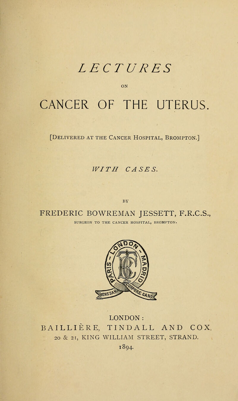 LECTURES CANCER OF THE UTERUS [Delivered at the Cancer Hospital, Brompton.] WITH CASES. FREDERIC BOWREMAN JESSETT, F.R.C.S., SURGEON TO THE CANCER HOSPITAL, BROMPTON. LONDON: BAILLIERE, TINDALL AND COX, 20 & 21, KING WILLIAM STREET, STRAND. 1894.