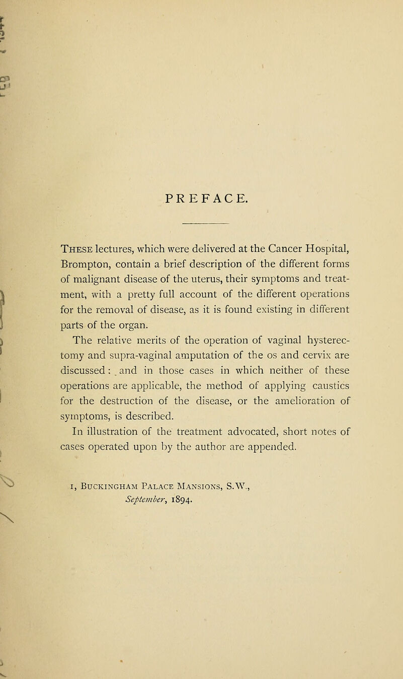PREFACE. These lectures, which were delivered at the Cancer Hospital, Brompton, contain a brief description of the different forms of malignant disease of the uterus, their symptoms and treat- ment, with a pretty full account of the different operations for the removal of disease, as it is found existing in different parts of the organ. The relative merits of the operation of vaginal hysterec- tomy and supra-vaginal amputation of the os and cervix are discussed : _ and in those cases in which neither of these operations are applicable, the method of applying caustics for the destruction of the disease, or the amelioration of symptoms, is described. In illustration of the treatment advocated, short notes of cases operated upon by the author are appended. I, Buckingham Palace Mansions, S.W., September, 1894.