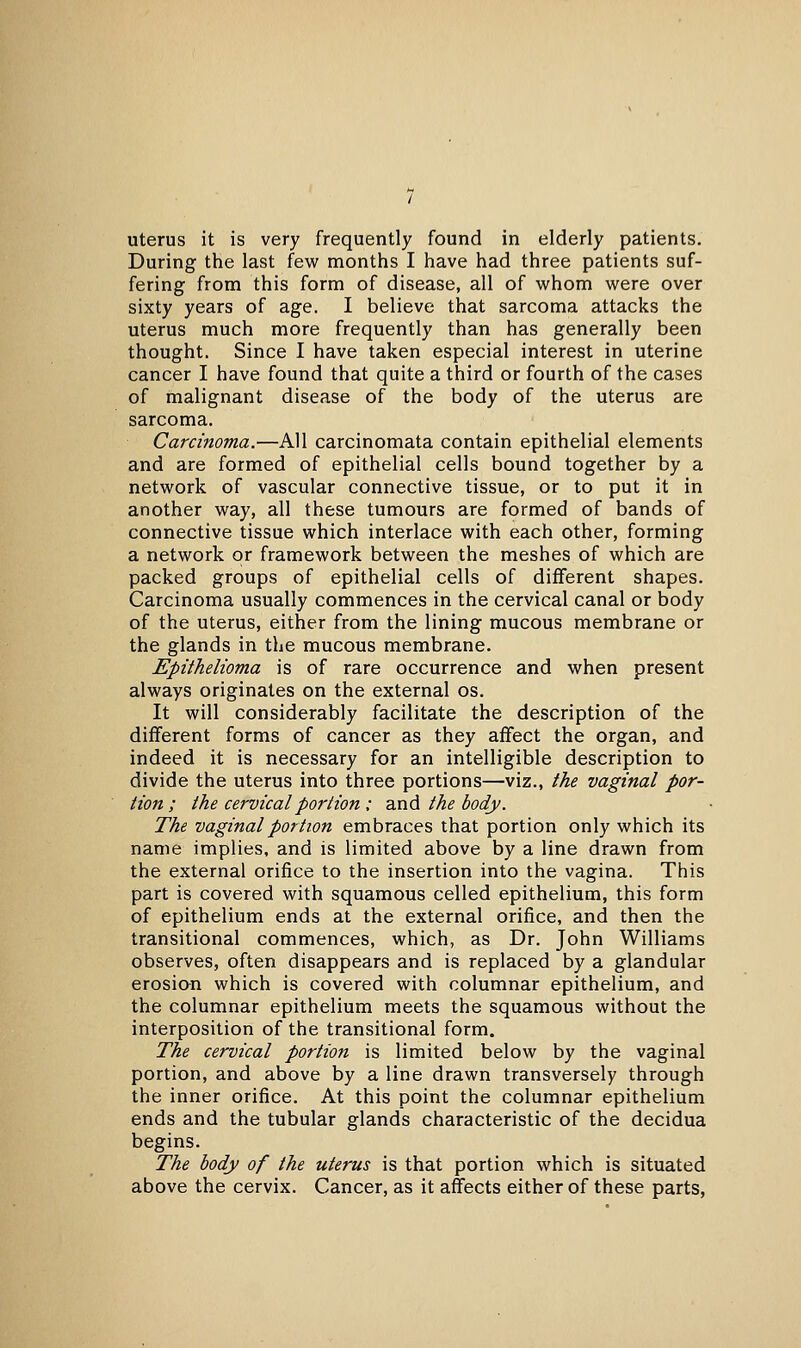 uterus it is very frequently found in elderly patients. During the last few months I have had three patients suf- fering from this form of disease, all of whom were over sixty years of age. I believe that sarcoma attacks the uterus much more frequently than has generally been thought. Since I have taken especial interest in uterine cancer I have found that quite a third or fourth of the cases of malignant disease of the body of the uterus are sarcoma. Carcinoma.—All carcinomata contain epithelial elements and are formed of epithelial cells bound together by a network of vascular connective tissue, or to put it in another way, all these tumours are formed of bands of connective tissue which interlace with each other, forming a network or framework between the meshes of which are packed groups of epithelial cells of different shapes. Carcinoma usually commences in the cervical canal or body of the uterus, either from the lining mucous membrane or the glands in the mucous membrane. Epithelioma is of rare occurrence and when present always originates on the external os. It will considerably facilitate the description of the different forms of cancer as they affect the organ, and indeed it is necessary for an intelligible description to divide the uterus into three portions—viz., the vaginal por- tion ; the cervical portion ; and the body. The vaginal portion embraces that portion only which its name implies, and is limited above by a line drawn from the external orifice to the insertion into the vagina. This part is covered with squamous celled epithelium, this form of epithelium ends at the external orifice, and then the transitional commences, which, as Dr. John Williams observes, often disappears and is replaced by a glandular erosion which is covered with columnar epithelium, and the columnar epithelium meets the squamous without the interposition of the transitional form. The cervical portion is limited below by the vaginal portion, and above by a line drawn transversely through the inner orifice. At this point the columnar epithelium ends and the tubular glands characteristic of the decidua begins. The body of the uterus is that portion which is situated above the cervix. Cancer, as it affects either of these parts,