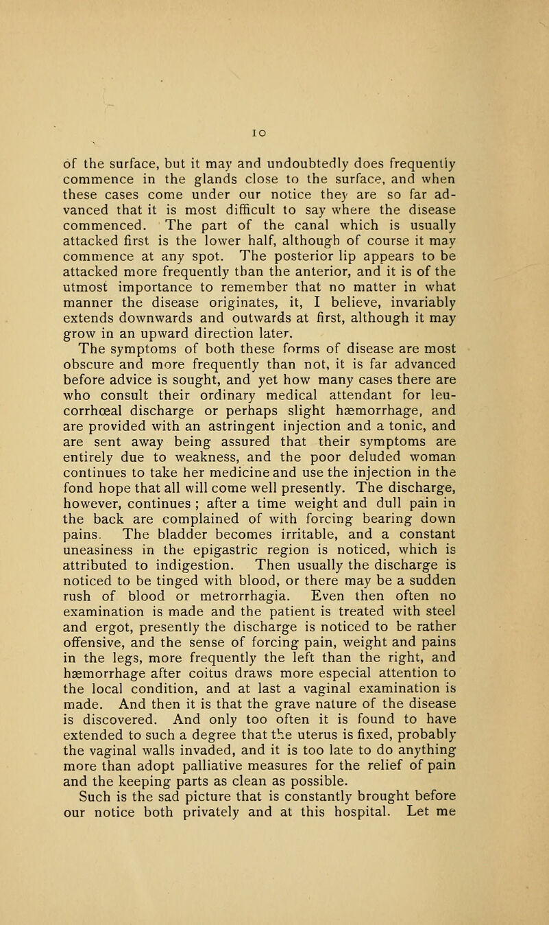 of the surface, but it may and undoubtedly does frequently commence in the glands close to the surface, and when these cases come under our notice they are so far ad- vanced that it is most difficult to say where the disease commenced. The part of the canal which is usually attacked first is the lower half, although of course it may commence at any spot. The posterior lip appears to be attacked more frequently than the anterior, and it is of the utmost importance to remember that no matter in what manner the disease originates, it, I believe, invariably extends downwards and outwards at first, although it may grow in an upward direction later. The symptoms of both these forms of disease are most obscure and more frequently than not, it is far advanced before advice is sought, and yet how many cases there are who consult their ordinary medical attendant for leu- corrhoeal discharge or perhaps slight haemorrhage, and are provided with an astringent injection and a tonic, and are sent away being assured that their symptoms are entirely due to weakness, and the poor deluded woman continues to take her medicine and use the injection in the fond hope that all will come well presently. The discharge, however, continues ; after a time weight and dull pain in the back are complained of with forcing bearing down pains. The bladder becomes irritable, and a constant uneasiness in the epigastric region is noticed, which is attributed to indigestion. Then usually the discharge is noticed to be tinged with blood, or there may be a sudden rush of blood or metrorrhagia. Even then often no examination is made and the patient is treated with steel and ergot, presently the discharge is noticed to be rather offensive, and the sense of forcing pain, weight and pains in the legs, more frequently the left than the right, and haemorrhage after coitus draws more especial attention to the local condition, and at last a vaginal examination is made. And then it is that the grave nature of the disease is discovered. And only too often it is found to have extended to such a degree that the uterus is fixed, probably the vaginal walls invaded, and it is too late to do anything more than adopt palliative measures for the relief of pain and the keeping parts as clean as possible. Such is the sad picture that is constantly brought before our notice both privately and at this hospital. Let me
