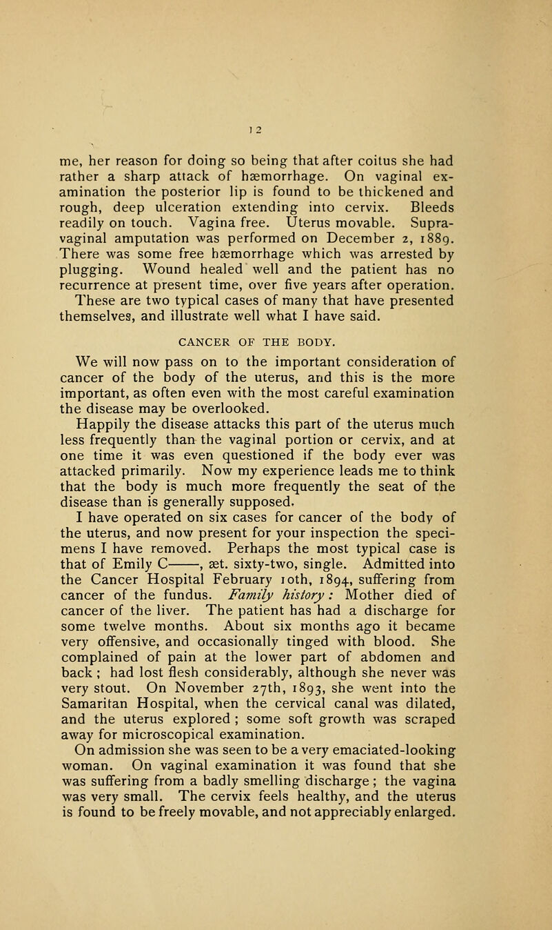 me, her reason for doing so being that after coitus she had rather a sharp attack of haemorrhage. On vaginal ex- amination the posterior lip is found to be thickened and rough, deep ulceration extending into cervix. Bleeds readily on touch. Vagina free. Uterus movable. Supra- vaginal amputation was performed on December 2, i88g. There was some free haemorrhage which was arrested by plugging. Wound healed well and the patient has no recurrence at present time, over five years after operation. These are two typical cases of many that have presented themselves, and illustrate well what I have said. CANCER OF THE BODY. We will now pass on to the important consideration of cancer of the body of the uterus, and this is the more important, as often even with the most careful examination the disease may be overlooked. Happily the disease attacks this part of the uterus much less frequently than the vaginal portion or cervix, and at one time it was even questioned if the body ever was attacked primarily. Now my experience leads me to think that the body is much more frequently the seat of the disease than is generally supposed. I have operated on six cases for cancer of the body of the uterus, and now present for your inspection the speci- mens I have removed. Perhaps the most typical case is that of Emily C , set. sixty-two, single. Admitted into the Cancer Hospital February loth, 1894, suffering from cancer of the fundus. Family history: Mother died of cancer of the liver. The patient has had a discharge for some twelve months. About six months ago it became very offensive, and occasionally tinged with blood. She complained of pain at the lower part of abdomen and back ; had lost flesh considerably, although she never was very stout. On November 27th, 1893, she went into the Samaritan Hospital, when the cervical canal was dilated, and the uterus explored ; some soft growth was scraped away for microscopical examination. On admission she was seen to be a very emaciated-looking woman. On vaginal examination it was found that she was suffering from a badly smelling discharge; the vagina was very small. The cervix feels healthy, and the uterus is found to be freely movable, and not appreciably enlarged.