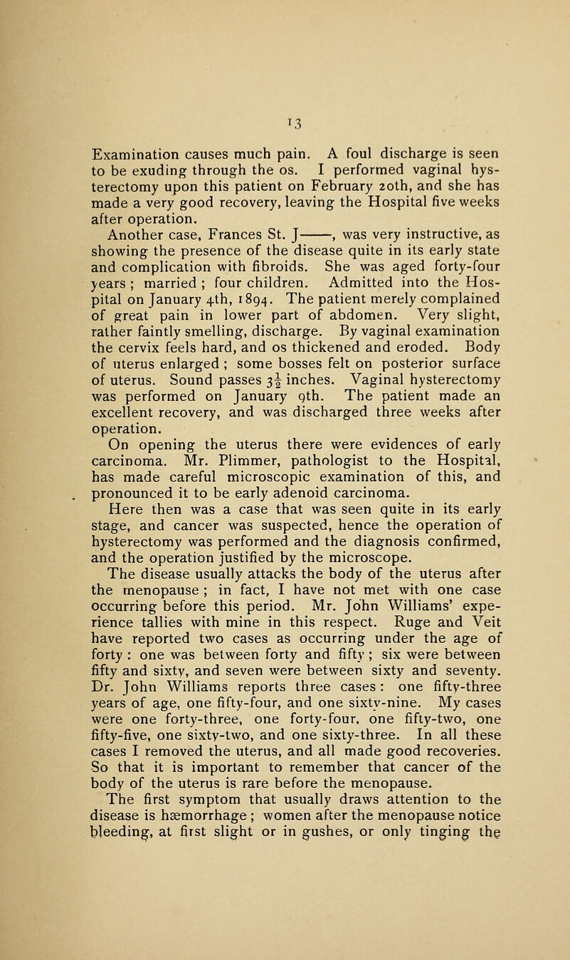 T3 Examination causes much pain. A foul discharge is seen to be exuding through the os. I performed vaginal hys- terectomy upon this patient on February 20th, and she has made a very good recovery, leaving the Hospital five weeks after operation. Another case, Frances St. J , was very instructive, as showing the presence of the disease quite in its early state and complication with fibroids. She was aged forty-four years ; married ; four children. Admitted into the Hos- pital on January 4th, 1894. The patient merely complained of great pain in lower part of abdomen. Very slight, rather faintly smelling, discharge. By vaginal examination the cervix feels hard, and os thickened and eroded. Body of uterus enlarged ; some bosses felt on posterior surface of uterus. Sound passes 3^ inches. Vaginal hysterectomy was performed on January gth. The patient made an excellent recovery, and was discharged three weeks after operation. On opening the uterus there were evidences of early carcinoma, Mr. Plimmer, pathologist to the Hospital, has made careful microscopic examination of this, and pronounced it to be early adenoid carcinoma. Here then was a case that was seen quite in its early stage, and cancer was suspected, hence the operation of hysterectomy was performed and the diagnosis confirmed, and the operation justified by the microscope. The disease usually attacks the body of the uterus after the menopause ; in fact, I have not met with one case occurring before this period. Mr. John Williams' expe- rience tallies with mine in this respect. Ruge and Veil have reported two cases as occurring under the age of forty : one was between forty and fifty; six were between fifty and sixty, and seven were between sixty and seventy. Dr. John Williams reports three cases : one fifty-three years of age, one fifty-four, and one sixty-nine. My cases were one forty-three, one forty-four, one fifty-two, one fifty-five, one sixty-two, and one sixty-three. In all these cases I removed the uterus, and all made good recoveries. So that it is important to remember that cancer of the body of the uterus is rare before the menopause. The first symptom that usually draws attention to the disease is haemorrhage ; women after the menopause notice bleeding, at first slight or in gushes, or only tinging the