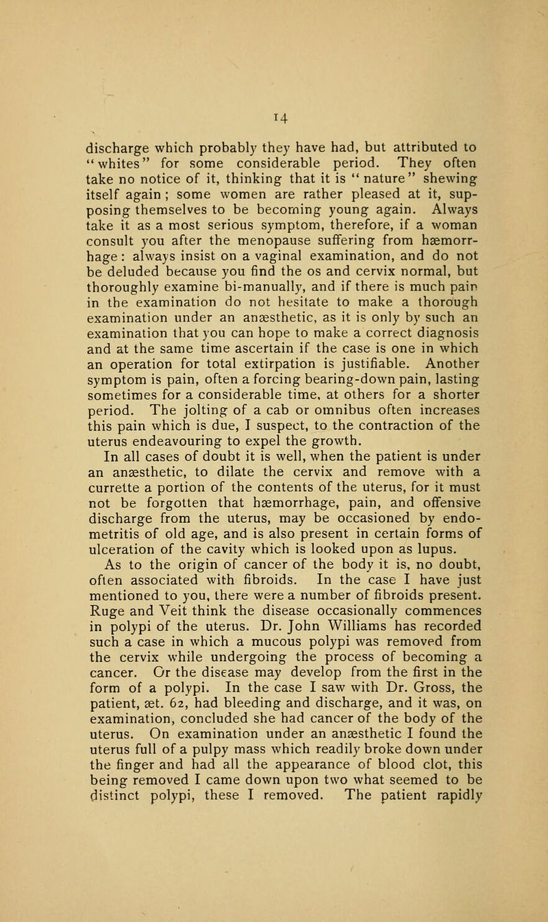 T4 discharge which probably they have had, but attributed to whites for some considerable period. They often take no notice of it, thinking that it is  nature shewing itself again ; some women are rather pleased at it, sup- posing themselves to be becoming young again. Always take it as a most serious symptom, therefore, if a woman consult you after the menopause suffering from haemorr- hage : always insist on a vaginal examination, and do not be deluded because you find the os and cervix normal, but thoroughly examine bi-manually, and if there is much pain in the examination do not hesitate to make a thorough examination under an anaesthetic, as it is only by such an examination that you can hope to make a correct diagnosis and at the same time ascertain if the case is one in which an operation for total extirpation is justifiable. Another symptom is pain, often a forcing bearing-down pain, lasting sometimes for a considerable time, at others for a shorter period. The jolting of a cab or omnibus often increases this pain which is due, I suspect, to the contraction of the uterus endeavouring to expel the growth. In all cases of doubt it is well, when the patient is under an anaesthetic, to dilate the cervix and remove with a currette a portion of the contents of the uterus, for it must not be forgotten that haemorrhage, pain, and offensive discharge from the uterus, may be occasioned by endo- metritis of old age, and is also present in certain forms of ulceration of the cavity which is looked upon as lupus. As to the origin of cancer of the body it is, no doubt, often associated with fibroids. In the case I have just mentioned to you, there were a number of fibroids present. Ruge and Veit think the disease occasionally commences in polypi of the uterus. Dr. John Williams has recorded such a case in which a mucous polypi was removed from the cervix while undergoing the process of becoming a cancer. Or the disease may develop from the first in the form of a polypi. In the case I saw with Dr. Gross, the patient, aet. 62, had bleeding and discharge, and it was, on examination, concluded she had cancer of the body of the uterus. On examination under an anaesthetic I found the uterus full of a pulpy mass which readily broke down under the finger and had all the appearance of blood clot, this being removed I came down upon two what seemed to be distinct polypi, these I removed. The patient rapidly