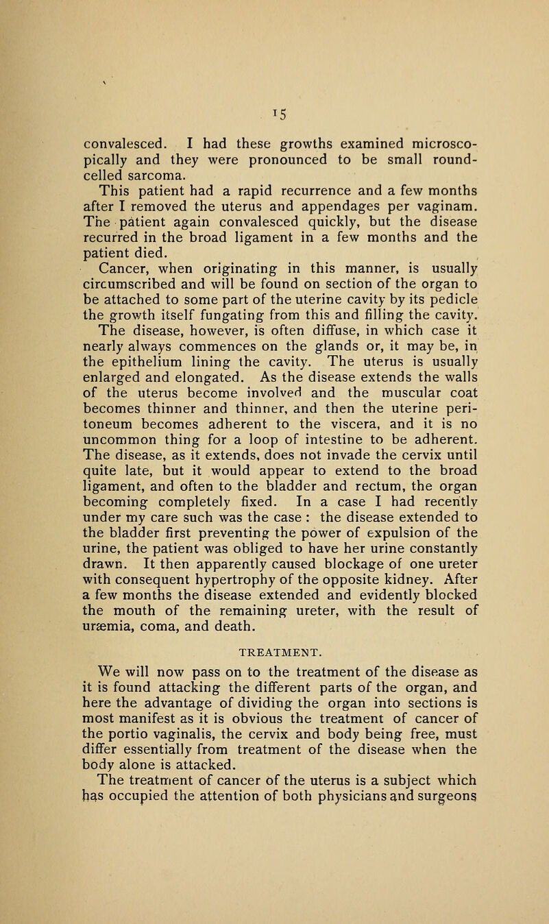 ^5 convalesced. I had these growths examined microsco- pically and they were pronounced to be small round- celled sarcoma. This patient had a rapid recurrence and a few months after I removed the uterus and appendages per vaginam. The patient again convalesced quickly, but the disease recurred in the broad ligament in a few months and the patient died. Cancer, when originating in this manner, is usually circumscribed and will be found on section of the organ to be attached to some part of the uterine cavity by its pedicle the growth itself fungating from this and filling the cavity. The disease, however, is often diffuse, in which case it nearly always commences on the glands or, it may be, in the epithelium lining the cavity. The uterus is usually enlarged and elongated. As the disease extends the walls of the uterus become involved and the muscular coat becomes thinner and thinner, and then the uterine peri- toneum becomes adherent to the viscera, and it is no uncommon thing for a loop of intestine to be adherent. The disease, as it extends, does not invade the cervix until quite late, but it would appear to extend to the broad ligament, and often to the bladder and rectum, the organ becoming completely fixed. In a case I had recently under my care such was the case : the disease extended to the bladder first preventing the power of expulsion of the urine, the patient was obliged to have her urine constantly drawn. It then apparently caused blockage of one ureter with consequent hypertrophy of the opposite kidney. After a few months the disease extended and evidently blocked the mouth of the remaining ureter, with the result of urjemia, coma, and death. TREATMENT. We will now pass on to the treatment of the disease as it is found attacking the different parts of the organ, and here the advantage of dividing the organ into sections is most manifest as it is obvious the treatment of cancer of the portio vaginalis, the cervix and body being free, must differ essentially from treatment of the disease when the body alone is attacked. The treatment of cancer of the uterus is a subject which has occupied the attention of both physicians and surgeons