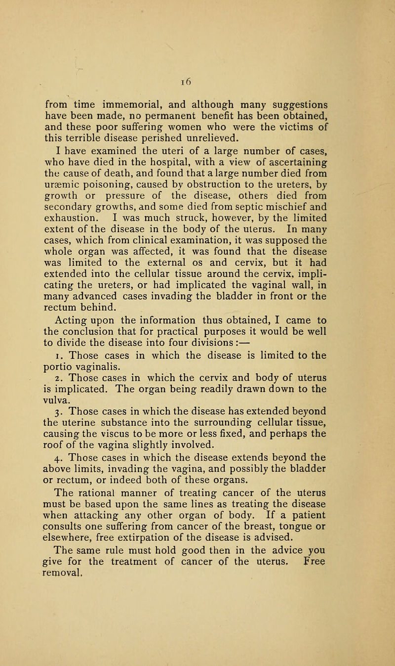 from time immemorial, and although many suggestions have been made, no permanent benefit has been obtained, and these poor suffering women who were the victims of this terrible disease perished unrelieved. I have examined the uteri of a large number of cases, who have died in the hospital, with a view of ascertaining the cause of death, and found that a large number died from uraemic poisoning, caused by obstruction to the ureters, by growth or pressure of the disease, others died from secondary growths, and some died from septic mischief and exhaustion. I was much struck, however, by the limited extent of the disease in the body of the uterus. In many cases, which from clinical examination, it was supposed the whole organ was affected, it was found that the disease was limited to the external os and cervix, but it had extended into the cellular tissue around the cervix, impli- cating the ureters, or had implicated the vaginal wall, in many advanced cases invading the bladder in front or the rectum behind. Acting upon the information thus obtained, I came to the conclusion that for practical purposes it would be well to divide the disease into four divisions:— 1. Those cases in which the disease is limited to the portio vaginalis. 2. Those cases in which the cervix and body of uterus is implicated. The organ being readily drawn down to the vulva. 3. Those cases in which the disease has extended beyond the uterine substance into the surrounding cellular tissue, causing the viscus to be more or less fixed, and perhaps the roof of the vagina slightly involved. 4. Those cases in which the disease extends beyond the above limits, invading the vagina, and possibly the bladder or rectum, or indeed both of these organs. The rational manner of treating cancer of the uterus must be based upon the same lines as treating the disease when attacking any other organ of body. If a patient consults one suffering from cancer of the breast, tongue or elsewhere, free extirpation of the disease is advised. The same rule must hold good then in the advice you give for the treatment of cancer of the uterus. Free removal.