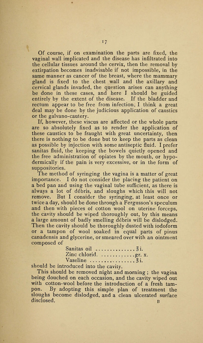 Of course, if on examination the parts are fixed, the vaginal wall implicated and the disease has infiltrated into the cellular tissues around the cervix, then the removal by extirpation becomes inadvisable if not impossible, in the same manner as cancer of the breast, where the mammary gland is fixed to the chest wall and the axillary and cervical glands invaded, the question arises can anything be done in these cases, and here I should be guided entirely by the extent of the disease. If the bladder and rectum appear to be free from infection, I think a great deal may be done by the judicious application of caustics or the galvano-cautery. If, however, these viscus are affected or the whole parts are so absolutely fixed as to render the application of these caustics to be fraught with great uncertainty, then there is nothing to be done but to keep the parts as clean as possible by injection with some antiseptic fluid. I prefer sanitas fluid, the keeping the bowels quietly opened and the free administration of opiates by the mouth, or hypo- dermically if the pain is very excessive, or in the form of suppositories. The method of syringing the vagina is a matter of great importance. I do not consider the placing the patient on a bed pan and using the vaginal tube sufficient, as there is always a lot of debris, and sloughs which this will not remove. But I consider the syringing, at least once or twice a day, should be done through a Fergusson's speculum and then with pieces of cotton wool on uterine forceps, the cavity should be wiped thoroughly out, by this means a large amount of badly smelling debris will be dislodged. Then the cavity should be thoroughly dusted with iodoform or a tampon of wool soaked in equal parts of pinus canadensis and glycerine, or smeared over with an ointment composed of Sanitas oil Si. Zinc chlorid gr. x. Vaseline § i. should be introduced into the cavity. This should be removed night and morning ; the vagina being douched on each occasion, and the cavity wiped out with cotton-wool before the introduction of a fresh tam- pon. By adopting this simple plan of treatment the sloughs become dislodged, and a clean ulcerated surface disclosed, B