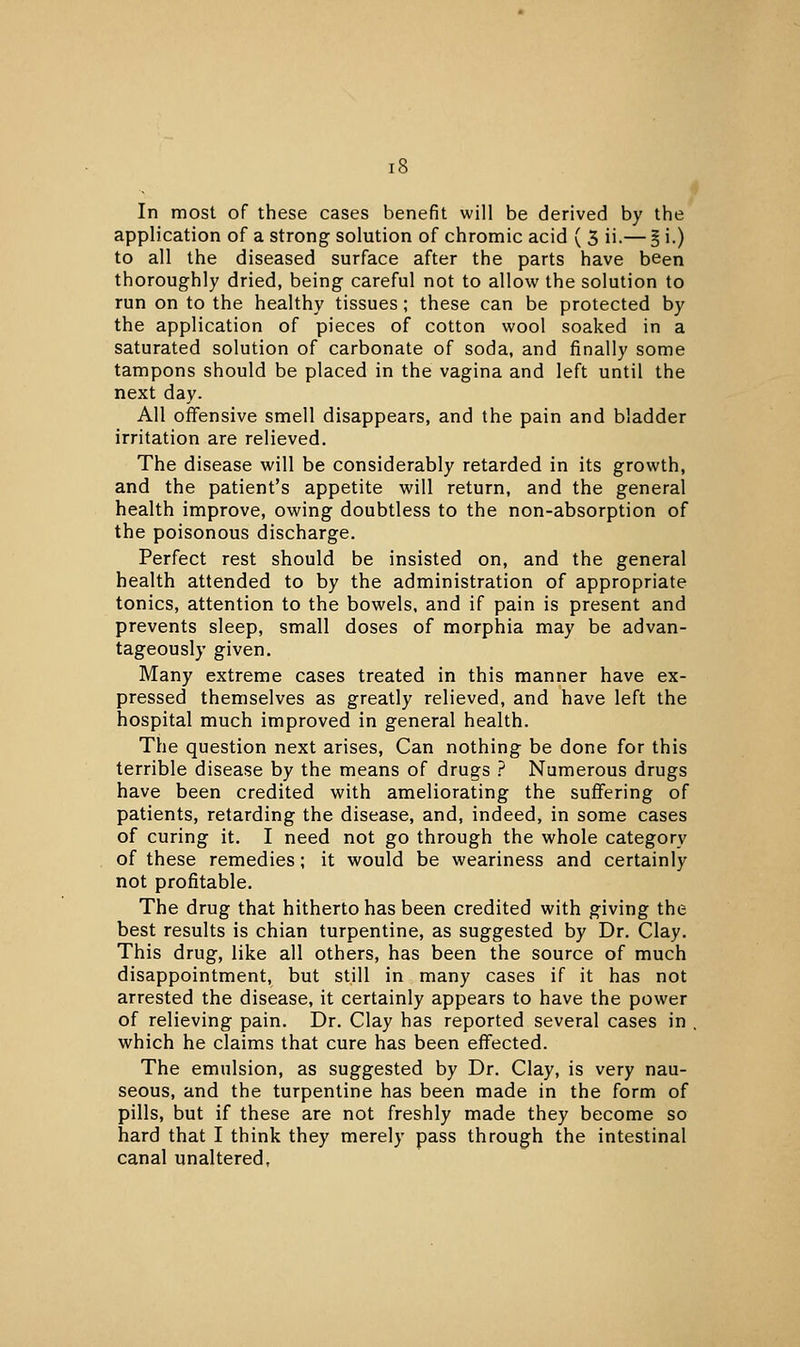 In most of these cases benefit will be derived by the application of a strong solution of chromic acid ( 3 ii.— § i.) to all the diseased surface after the parts have been thoroughly dried, being careful not to allow the solution to run on to the healthy tissues; these can be protected by the application of pieces of cotton wool soaked in a saturated solution of carbonate of soda, and finally some tampons should be placed in the vagina and left until the next day. All offensive smell disappears, and the pain and bladder irritation are relieved. The disease will be considerably retarded in its growth, and the patient's appetite will return, and the general health improve, owing doubtless to the non-absorption of the poisonous discharge. Perfect rest should be insisted on, and the general health attended to by the administration of appropriate tonics, attention to the bowels, and if pain is present and prevents sleep, small doses of morphia may be advan- tageously given. Many extreme cases treated in this manner have ex- pressed themselves as greatly relieved, and have left the hospital much improved in general health. The question next arises, Can nothing be done for this terrible disease by the means of drugs ? Numerous drugs have been credited with ameliorating the suffering of patients, retarding the disease, and, indeed, in some cases of curing it. I need not go through the whole category of these remedies; it would be weariness and certainly not profitable. The drug that hitherto has been credited with giving the best results is chian turpentine, as suggested by Dr. Clay. This drug, like all others, has been the source of much disappointment, but still in many cases if it has not arrested the disease, it certainly appears to have the power of relieving pain. Dr. Clay has reported several cases in , which he claims that cure has been effected. The emulsion, as suggested by Dr. Clay, is very nau- seous, and the turpentine has been made in the form of pills, but if these are not freshly made they become so hard that I think they merely pass through the intestinal canal unaltered,