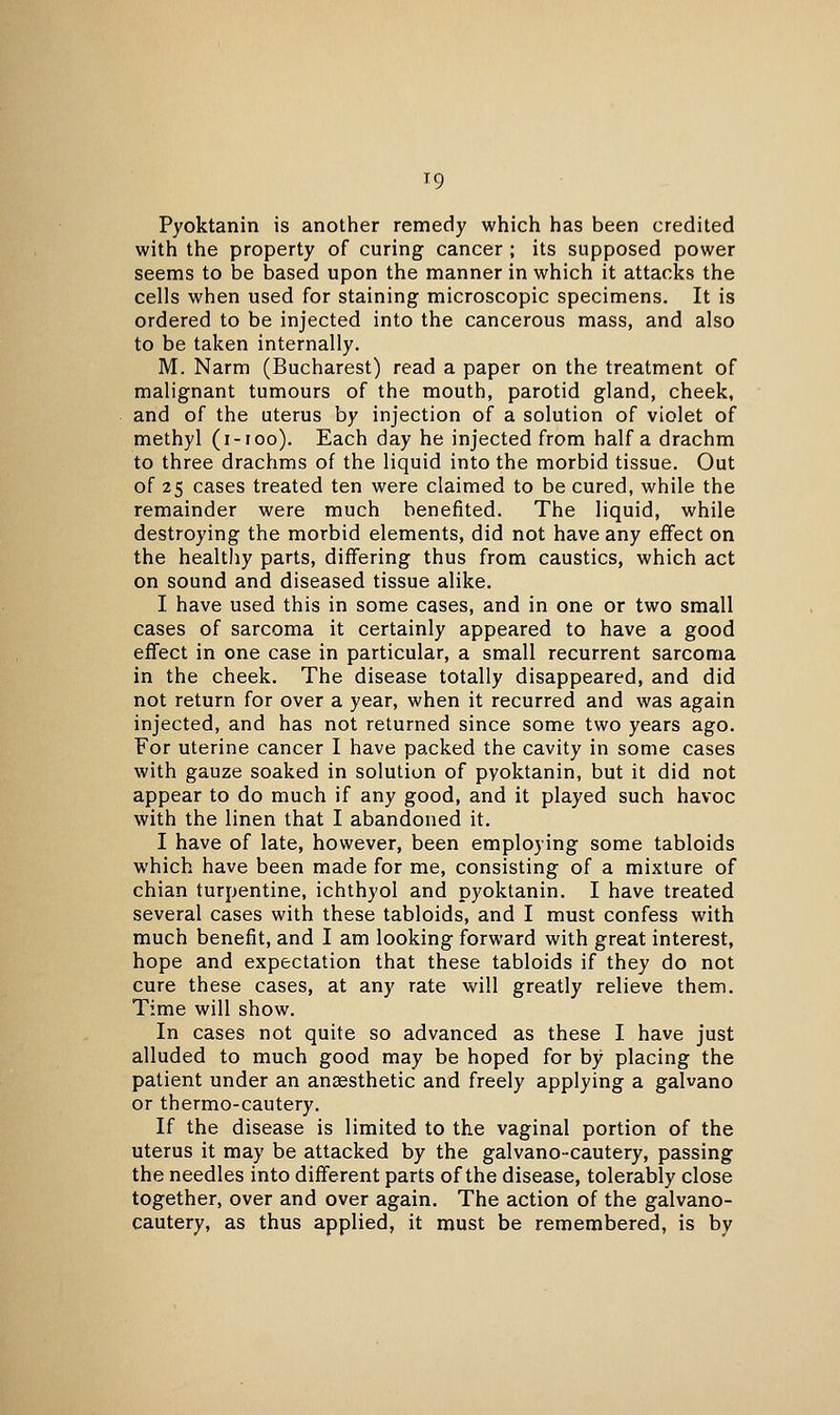 Pyoktanin is another remedy which has been credited with the property of curing cancer ; its supposed power seems to be based upon the manner in which it attacks the cells when used for staining microscopic specimens. It is ordered to be injected into the cancerous mass, and also to be taken internally. M. Narm (Bucharest) read a paper on the treatment of malignant tumours of the mouth, parotid gland, cheek, and of the uterus by injection of a solution of violet of methyl (i-ioo). Each day he injected from half a drachm to three drachms of the liquid into the morbid tissue. Out of 25 cases treated ten were claimed to be cured, while the remainder were much benefited. The liquid, while destroying the morbid elements, did not have any effect on the healthy parts, differing thus from caustics, which act on sound and diseased tissue alike. I. have used this in some cases, and in one or two small cases of sarcoma it certainly appeared to have a good effect in one case in particular, a small recurrent sarcoma in the cheek. The disease totally disappeared, and did not return for over a year, when it recurred and was again injected, and has not returned since some two years ago. For uterine cancer I have packed the cavity in some cases with gauze soaked in solution of pyoktanin, but it did not appear to do much if any good, and it played such havoc with the linen that I abandoned it. I have of late, however, been employing some tabloids which have been made for me, consisting of a mixture of chian turpentine, ichthyol and pyoktanin. I have treated several cases with these tabloids, and I must confess with much benefit, and I am looking forward with great interest, hope and expectation that these tabloids if they do not cure these cases, at any rate will greatly relieve them. Time will show. In cases not quite so advanced as these I have just alluded to much good may be hoped for by placing the patient under an anaesthetic and freely applying a galvano or thermo-cautery. If the disease is limited to the vaginal portion of the uterus it may be attacked by the galvano-cautery, passing the needles into different parts of the disease, tolerably close together, over and over again. The action of the galvano- cautery, as thus applied, it must be remembered, is by