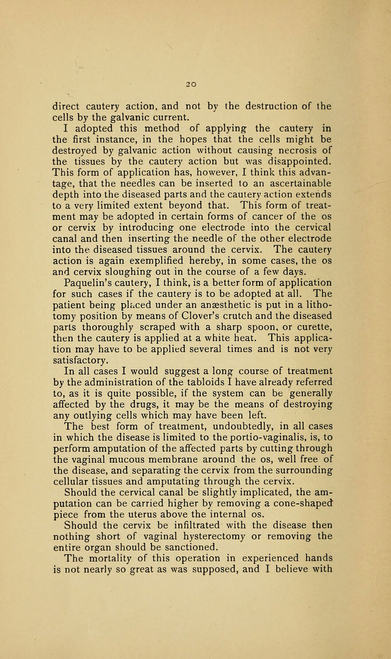 direct cautery action, and not by the destruction of the cells by the galvanic current. I adopted this method of applying the cautery in the first instance, in the hopes that the cells might be destroyed by galvanic action without causing necrosis of the tissues by the cautery action but was disappointed. This form of application has, however, I think this advan- tage, that the needles can be inserted to an ascertainable depth into the diseased parts and the cautery action extends to a very limited extent beyond that. This form of treat- ment may be adopted in certain forms of cancer of the os or cervix by introducing one electrode into the cervical canal and then inserting the needle of the other electrode into the diseased tissues around the cervix. The cautery action is again exemplified hereby, in some cases, the os and cervix sloughing out in the course of a few days. Paquelin's cautery, I think, is a better form of application for such cases if the cautery is to be adopted at all. The patient being placed under an anaesthetic is put in a litho- tomy position by means of Clover's crutch and the diseased parts thoroughly scraped with a sharp spoon, or curette, then the cautery is applied at a white heat. This applica- tion may have to be applied several times and is not very satisfactory. In all cases I would suggest a long course of treatment by the administration of the tabloids I have already referred to, as it is quite possible, if the system can be generally affected by the drugs, it may be the means of destroying any outlying cells which may have been left. The best form of treatment, undoubtedly, in all cases in which the disease is limited to the portio-vaginalis, is, to perform amputation of the affected parts by cutting through the vaginal mucous membrane around the os, well free of the disease, and separating the cervix from the surrounding cellular tissues and amputating through the cervix. Should the cervical canal be slightly implicated, the am- putation can be carried higher by removing a cone-shaped piece from the uterus above the internal os. Should the cervix be infiltrated with the disease then nothing short of vaginal hysterectomy or removing the entire organ should be sanctioned. The mortality of this operation in experienced hands is not nearly so great as was supposed, and I believe with