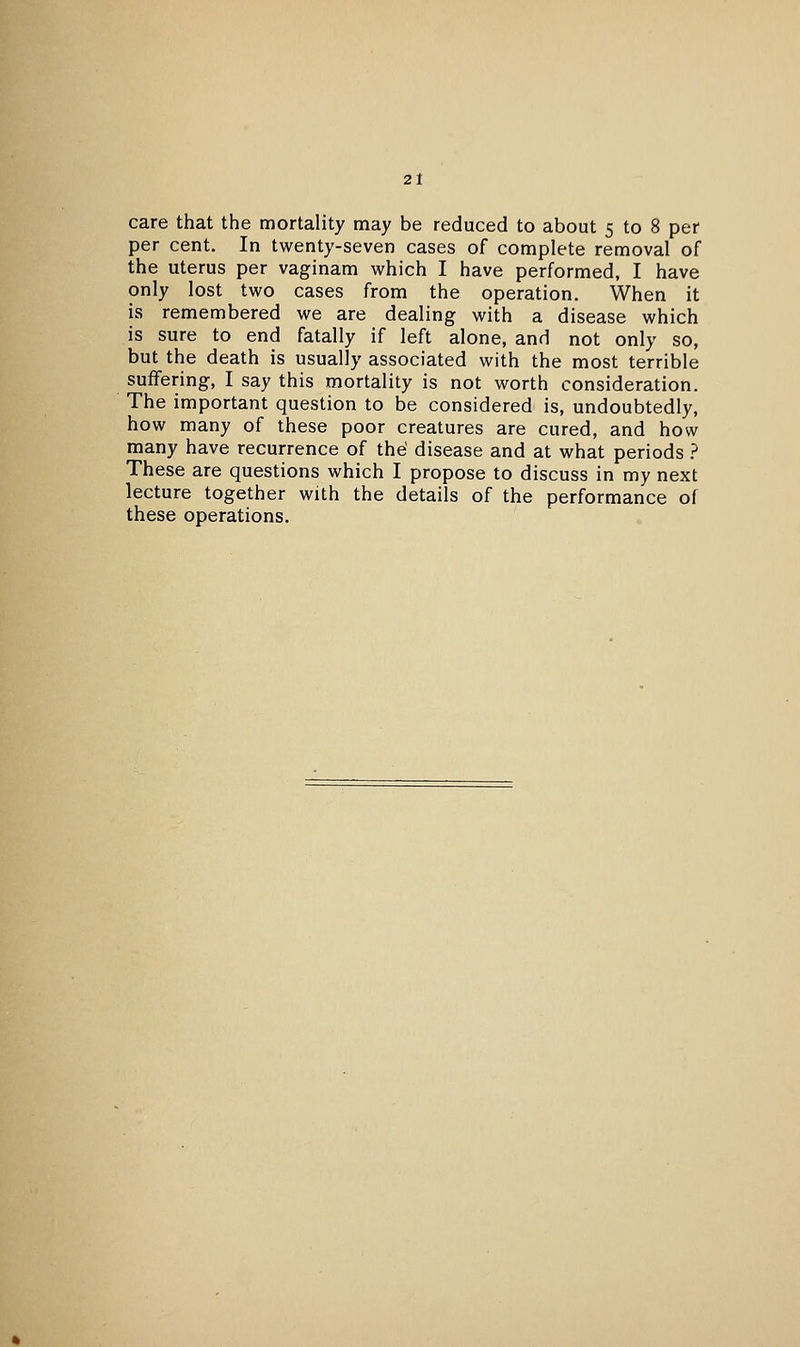 care that the mortality may be reduced to about 5 to 8 per per cent. In twenty-seven cases of complete removal of the uterus per vaginam which I have performed, I have only lost two cases from the operation. When it is remembered we are dealing with a disease which is sure to end fatally if left alone, and not only so, but the death is usually associated with the most terrible suifering, I say this mortality is not worth consideration. The important question to be considered is, undoubtedly, how many of these poor creatures are cured, and how many have recurrence of the disease and at what periods ? These are questions which I propose to discuss in my next lecture together with the details of the performance of these operations.