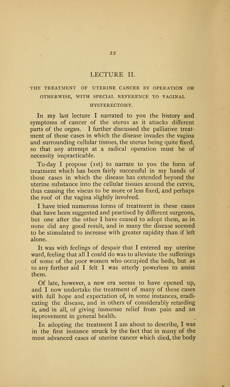 LECTURE II. THE TREATMENT OF UTERINE CANCER BY OPERATION OR OTHERWISE, WITH SPECIAL REFERENCE TO VAGINAL HYSTERECTOMY. In my last lecture I narrated to you the history and symptoms of cancer of the uterus as it attacks different parts of the organ. I further discussed the palliative treat- ment of those cases in which the disease invades the vagina and surrounding cellular tissues, the uterus being quite fixed, so that any attempt at a radical operation must be of necessity impracticable. To-day I propose (ist) to narrate to you the form of treatment which has been fairly successful in my hands of those cases in which the disease has extended beyond the uterine substance into the cellular tissues around the cervix, thus causing the viscus to be more or less fixed, and perhaps the roof of the vagina slightly involved. I have tried numerous forms of treatment in these cases that have been suggested and practised by different surgeons, but one after the other I have ceased to adopt them, as in none did any good result, and in many the disease seemed to be stimulated to increase with greater rapidity than if left alone. It was with feelings of despair that I entered my uterine ward, feeling that all I could do was to alleviate the sufferings of some of the poor women who occupied the beds, but as to any further aid I felt I was utterly powerless to assist them. Of late, however, a new era seems to have opened up, and I now undertake the treatment of many of these cases with full hope and expectation of, in some instances, eradi- cating the disease, and in others of considerably retarding it, and in all, of giving immense relief from pain and an improvement in general health. In adopting the treatment I am about to describe, I was in the first instance struck by the fact that in many of the most advanced cases of uterine cancer which died, the body
