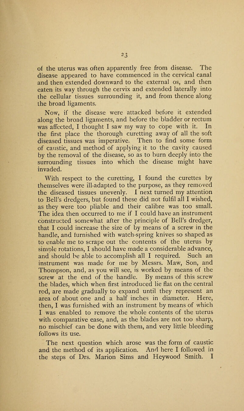 of the uterus was often apparently free from disease. The disease appeared to have commenced in the cervical canal and then extended downward to the external os, and then eaten its way through the cervix and extended laterally into the cellular tissues surrounding it, and from thence along the broad ligaments. Now, if the disease were attacked before it extended along the broad ligaments, and before the bladder or rectum was affected, I thought I saw my way to cope with it. In the first place the thorough curetting away of all the soft diseased tissues was imperative. Then to find some form of caustic, and method of applying it to the cavity caused by the removal of the disease, so as to burn deeply into the surrounding tissues into which the disease might have invaded. With respect to the curetting, I found the curettes by themselves were ill-adapted to the purpose, as they removed the diseased tissues unevenly. I next turned my attention to Bell's dredgers, but found these did not fulfil all I wished, as they were too pliable and their calibre was too small. The idea then occurred to me if I could have an instrument constructed somewhat after the principle of Bell's dredger, that I could increase the size of by means of a screw in the handle, and furnished with watch-spring knives so shaped as to enable me to scrape out the contents of the uterus by simole rotations, I should have made a considerable advance, and should be able to accomplish all I required. Such an instrument was made for me by Messrs. Maw, Son, and Thompson, and, as you will see, is worked by means of the screw at the end of the handle. By means of this screw the blades, which when first introduced lie fiat on the central rod, are made gradually to expand until they represent an area of about one and a half inches in diameter. Here, then, I was furnished with an instrument by means of which I was enabled to remove the whole contents of the uterus with comparative ease, and, as the blades are not too sharp, no mischief can be done with them, and very little bleeding follows its use. The next question which arose was the form of caustic and the method of its application. And here I followed in the steps of Drs. Marion Sims and Heywood Smith. I