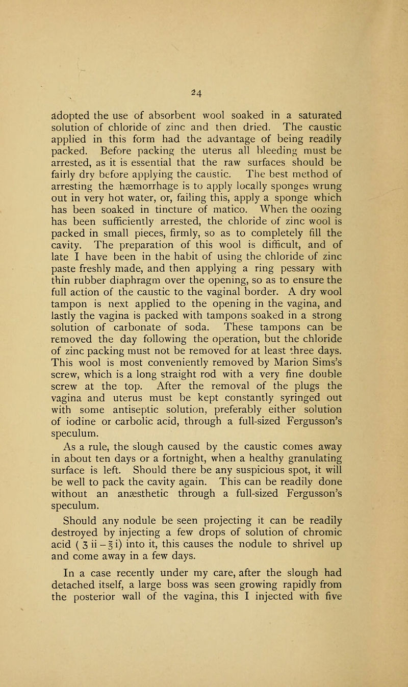 adopted the use of absorbent wool soaked in a saturated solution of chloride of zinc and then dried. The caustic applied in this form had the advantage of being readily packed. Before packing the uterus all bleeding must be arrested, as it is essential that the raw surfaces should be fairly dry before applying the caustic. The best method of arresting the haemorrhage is to apply locally sponges wrung out in very hot water, or, failing this, apply a sponge which has been soaked in tincture of matico. When the oozing has been sufficiently arrested, the chloride uf zinc wool is packed in small pieces, firmly, so as to completely fill the cavity. The preparation of this wool is difficult, and of late I have been in the habit of using the chloride of zinc paste freshly made, and then applying a ring pessary with thin rubber diaphragm over the opening, so as to ensure the full action of the caustic to the vaginal border. A dry wool tampon is next applied to the opening in the vagina, and lastly the vagina is packed with tampons soaked in a strong solution of carbonate of soda. These tampons can be removed the day following the operation, but the chloride of zinc packing must not be removed for at least three days. This wool is most conveniently removed by Marion Sims's screw, which is a long straight rod with a very fine double screw at the top. After the removal of the plugs the vagina and uterus must be kept constantly syringed out with some antiseptic solution, preferably either solution of iodine or carbolic acid, through a full-sized Fergusson's speculum. As a rule, the slough caused by the caustic comes away in about ten days or a fortnight, when a healthy granulating surface is left. Should there be any suspicious spot, it will be well to pack the cavity again. This can be readily done without an anaesthetic through a full-sized Fergusson's speculum. Should any nodule be seen projecting it can be readily destroyed by injecting a few drops of solution of chromic acid ( 3 ii - 5 i) into it, this causes the nodule to shrivel up and come away in a few days. In a case recently under my care, after the slough had detached itself, a large boss was seen growing rapidly from the posterior wall of the vagina, this I injected with five