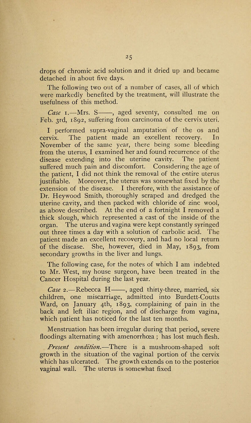 drops of chromic acid solution and it dried up and became detached in about five days. The following two out of a number of cases, all of which were markedly benefited by the treatment, will illustrate the usefulness of this method. Case I.—Mrs. S , aged seventy, consulted me on Feb. 3rd, 1892, suffering from carcinoma of the cervix uteri. I performed supra-vaginal amputation of the os and cervix. The patient made an excellent recovery. In November of the same year, there being some bleeding from the uterus, I examined her and found recurrence of the disease extending into the uterine cavity. The patient suffered much pain and discomfort. Considering the age of the patient, I did not think the removal of the entire uterus justifiable. Moreover, the uterus was somewhat fixed by the extension of the disease. I therefore, with the assistance of Dr. Heywood Smith, thoroughly scraped and dredged the uterine cavity, and then packed with chloride of zinc wool, as above described. At the end of a fortnight I removed a thick slough, which represented a cast of the inside of the organ. The uterus and vagina were kept constantly syringed out three times a day with a solution of carbolic acid. The patient made an excellent recovery, and had no local return of the disease. She, however, died in May, 1893, from secondary growths in the liver and lungs. The following case, for the notes of which I am indebted to Mr. West, my house surgeon, have been treated in the Cancer Hospital during the last year. Case 2.—Rebecca H , aged thirty-three, married, six children, one miscarriage, admitted into Burdett-Coutts Ward, on January 4th, 1893, complaining of pain in the back and left iliac region, and of discharge from vagina, which patient has noticed for the last ten months. Menstruation has been irregular during that period, severe floodings alternating with amenorrhoea ; has lost much flesh. Present condition.—There is a mushroom-shaped soft growth in the situation of the vaginal portion of the cervix which has ulcerated. The growth extends on to the posterioi vaginal wall. The uterus is somewhat fixed