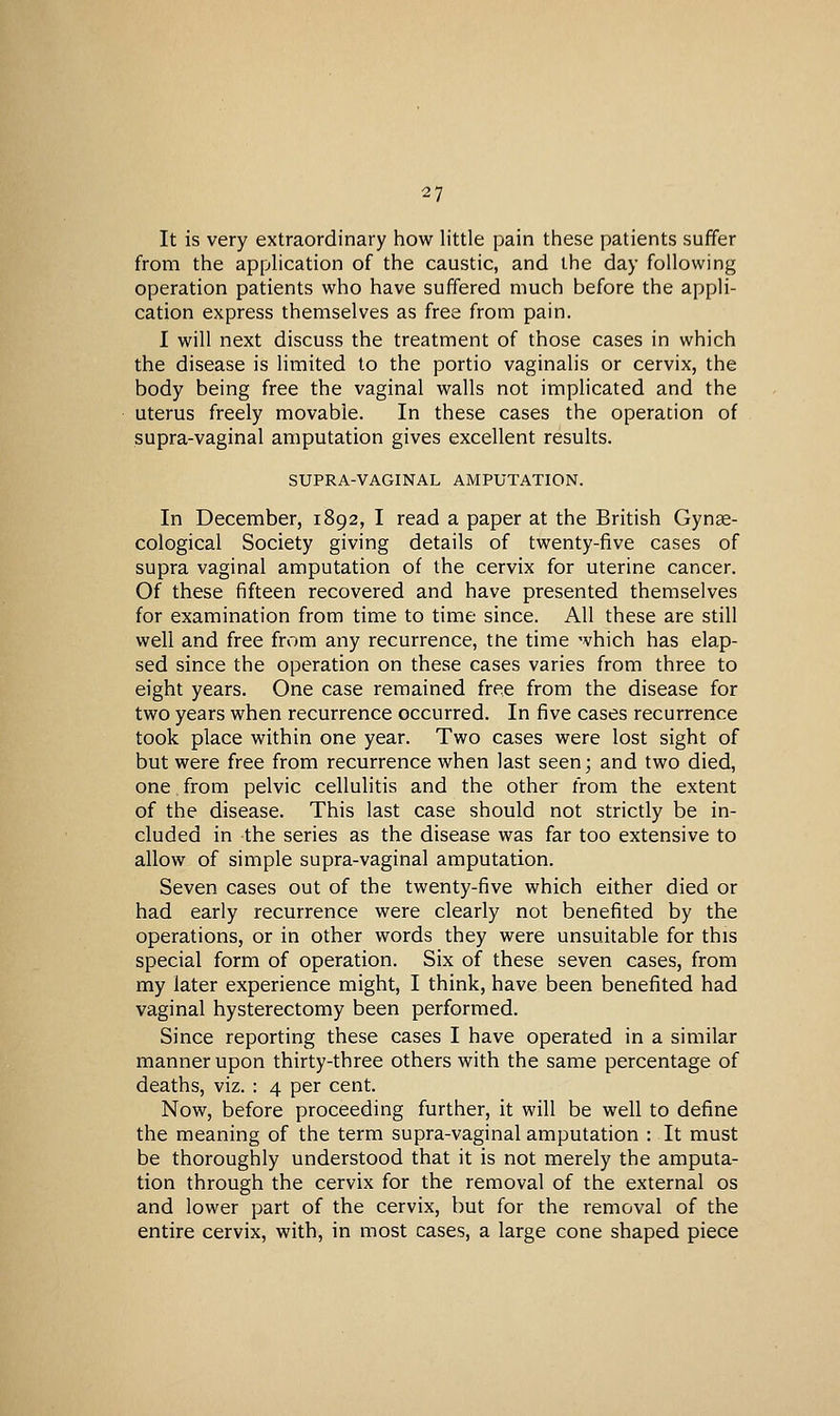 It is very extraordinary how little pain these patients suffer from the application of the caustic, and the day following operation patients who have suffered much before the appli- cation express themselves as free from pain. I will next discuss the treatment of those cases in which the disease is limited to the portio vaginalis or cervix, the body being free the vaginal walls not implicated and the uterus freely movable. In these cases the operation of supra-vaginal amputation gives excellent results. SUPRA-VAGINAL AMPUTATION. In December, 1892, I read a paper at the British Gynae- cological Society giving details of twenty-five cases of supra vaginal amputation of the cervix for uterine cancer. Of these fifteen recovered and have presented themselves for examination from time to time since. All these are still well and free from any recurrence, the time which has elap- sed since the operation on these cases varies from three to eight years. One case remained free from the disease for two years when recurrence occurred. In five cases recurrence took place within one year. Two cases were lost sight of but were free from recurrence when last seen; and two died, one from pelvic cellulitis and the other from the extent of the disease. This last case should not strictly be in- cluded in the series as the disease was far too extensive to allow of simple supra-vaginal amputation. Seven cases out of the twenty-five which either died or had early recurrence were clearly not benefited by the operations, or in other words they were unsuitable for this special form of operation. Six of these seven cases, from my later experience might, I think, have been benefited had vaginal hysterectomy been performed. Since reporting these cases I have operated in a similar manner upon thirty-three others with the same percentage of deaths, viz. : 4 per cent. Now, before proceeding further, it will be well to define the meaning of the term supra-vaginal amputation : It must be thoroughly understood that it is not merely the amputa- tion through the cervix for the removal of the external os and lower part of the cervix, but for the removal of the entire cervix, with, in most cases, a large cone shaped piece