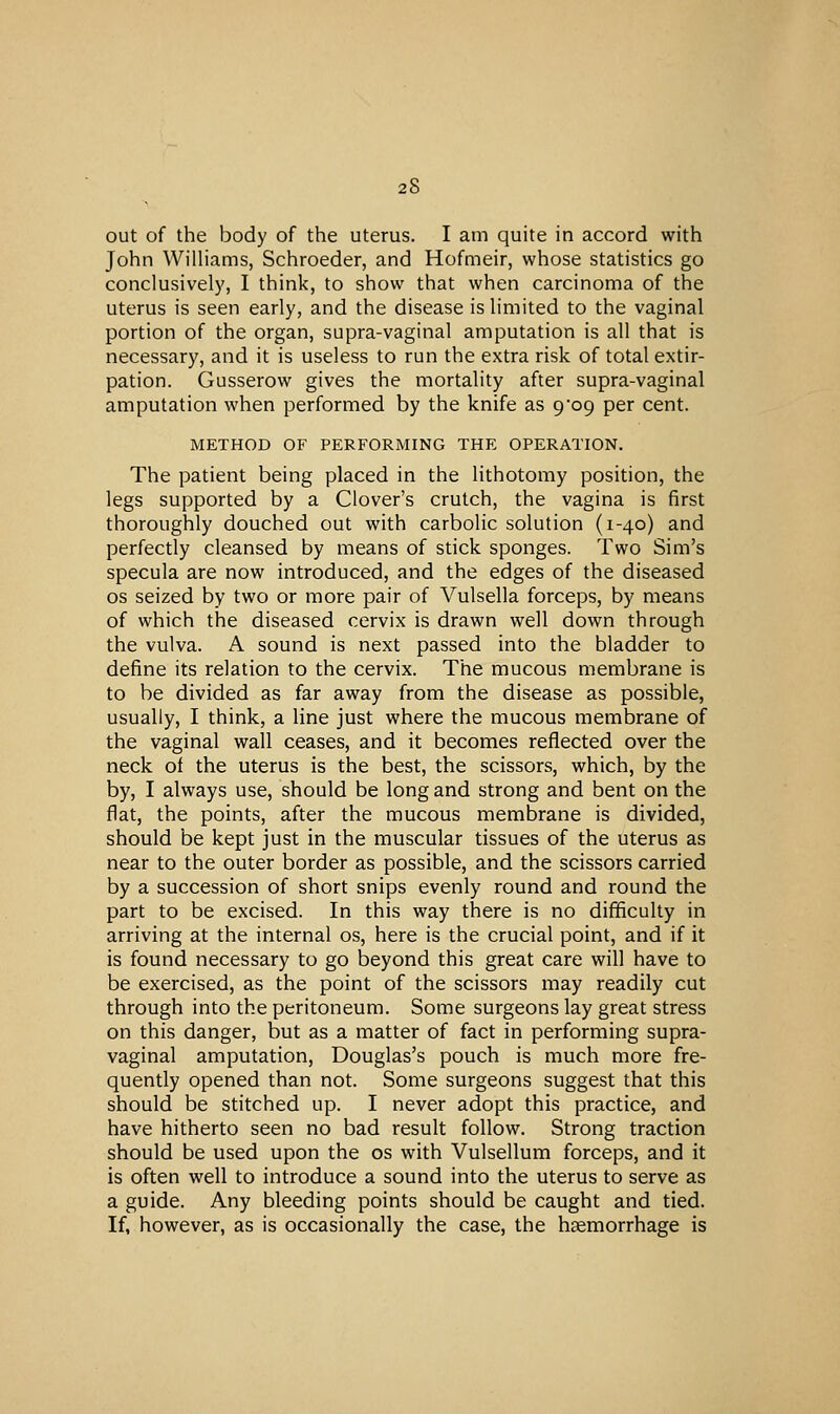 out of the body of the uterus. I am quite in accord with John Williams, Schroeder, and Hofmeir, whose statistics go conclusively, I think, to show that when carcinoma of the uterus is seen early, and the disease is limited to the vaginal portion of the organ, supra-vaginal amputation is all that is necessary, and it is useless to run the extra risk of total extir- pation. Gusserow gives the mortality after supra-vaginal amputation when performed by the knife as 9*09 per cent. METHOD OF PERFORMING THE OPERATION. The patient being placed in the lithotomy position, the legs supported by a Clover's crutch, the vagina is first thoroughly douched out with carbolic solution (1-40) and perfectly cleansed by means of stick sponges. Two Sim's specula are now introduced, and the edges of the diseased OS seized by two or more pair of Vulsella forceps, by means of which the diseased cervix is drawn well down through the vulva. A sound is next passed into the bladder to define its relation to the cervix. The mucous membrane is to be divided as far away from the disease as possible, usually, I think, a line just where the mucous membrane of the vaginal wall ceases, and it becomes reflected over the neck of the uterus is the best, the scissors, which, by the by, I always use, should be long and strong and bent on the flat, the points, after the mucous membrane is divided, should be kept just in the muscular tissues of the uterus as near to the outer border as possible, and the scissors carried by a succession of short snips evenly round and round the part to be excised. In this way there is no difficulty in arriving at the internal os, here is the crucial point, and if it is found necessary to go beyond this great care wifl have to be exercised, as the point of the scissors may readily cut through into the peritoneum. Some surgeons lay great stress on this danger, but as a matter of fact in performing supra- vaginal amputation, Douglas's pouch is much more fre- quently opened than not. Some surgeons suggest that this should be stitched up. I never adopt this practice, and have hitherto seen no bad result follow. Strong traction should be used upon the os with Vulsellum forceps, and it is often well to introduce a sound into the uterus to serve as a guide. Any bleeding points should be caught and tied. If, however, as is occasionally the case, the haemorrhage is