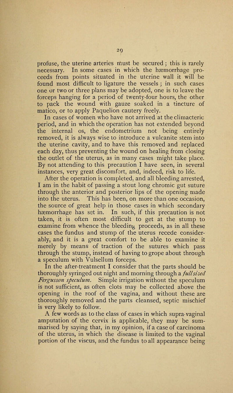 profuse, the uterine arteries must be secured ; ttiis is rarely necessary. In some cases in which the haemorrhage pro- ceeds from points situated in the uterine wall it will be found most difficult to ligature the vessels ; in such cases one or two or three plans may be adopted, one is to leave the forceps hanging for a period of twenty-four hours, the other to pack the wound with gauze soaked in a tincture of matico, or to apply Paquelion cautery freely. In cases of women who have not arrived at the climacteric period, and in which the operation has not extended beyond the internal os, the endometrium not being entirely removed, it is always wise to introduce a vulcanite stem into the uterine cavity, and to have this removed and replaced each day, thus preventing the wound on healing from closing the outlet of the uterus, as in many cases might take place. By not attending to this precaution I have seen, in several instances, very great discomfort, and, indeed, risk to life. After the operation is completed, and all bleeding arrested, I am in the habit of passing a stout long chromic gut suture through the anterior and posterior lips of the opening made into the uterus. This has been, on more than one occasion, the source of great help in those cases in which secondary hsemorrhage has set in. In such, if this precaution is not taken, it is often most difficult to get at the stump to examine from whence the bleeding proceeds, as in all these cases the fundus and stump of the uterus recede consider- ably, and it is a great comfort to be able to examine it merely by means of traction of the sutures which pass through the stump, instead of having to grope about through a speculum with Vulsellum forceps. In the after-treatment I consider that the parts should be thoroughly syringed out night and morning through di full sized Fergusson speculum. Simple irrigation without the speculum is not sufficient, as often clots may be collected above the opening in the roof of the vagina, and without these are thoroughly removed and the parts cleansed, septic mischief is very likely to follow. A few words as to the class of cases in which supra-vaginal amputation of the cervix is applicable, they may be sum- marised by saying that, in my opinion, if a case of carcinoma of the uterus, in which the disease is limited to the vaginal portion of the viscus, and the fundus to all appearance being