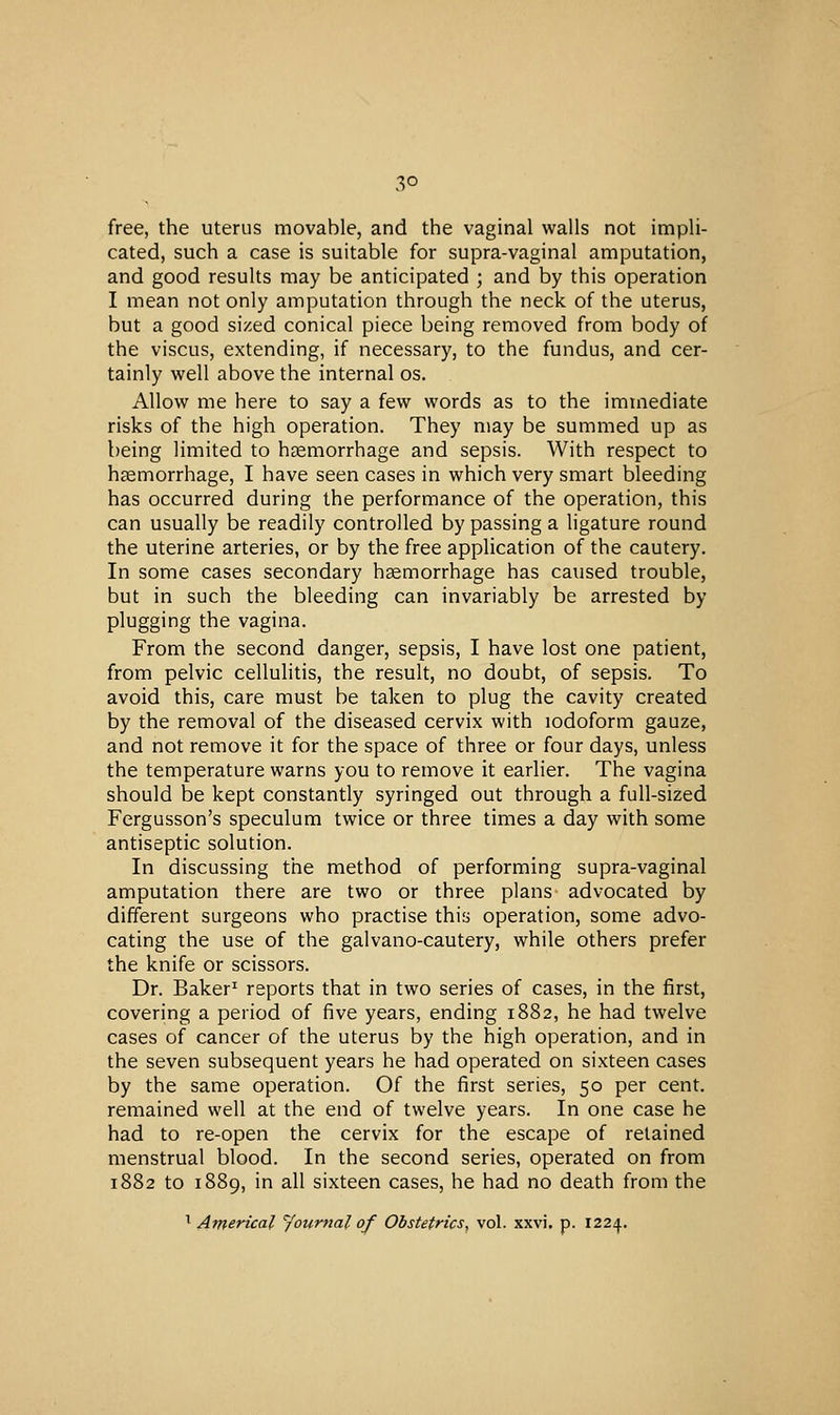 free, the uterus movable, and the vaginal walls not impli- cated, such a case is suitable for supra-vaginal amputation, and good results may be anticipated ; and by this operation I mean not only amputation through the neck of the uterus, but a good sized conical piece being removed from body of the viscus, extending, if necessary, to the fundus, and cer- tainly well above the internal os. Allow me here to say a few words as to the immediate risks of the high operation. They may be summed up as being limited to haemorrhage and sepsis. With respect to haemorrhage, I have seen cases in which very smart bleeding has occurred during the performance of the operation, this can usually be readily controlled by passing a ligature round the uterine arteries, or by the free application of the cautery. In some cases secondary haemorrhage has caused trouble, but in such the bleeding can invariably be arrested by plugging the vagina. From the second danger, sepsis, I have lost one patient, from pelvic cellulitis, the result, no doubt, of sepsis. To avoid this, care must be taken to plug the cavity created by the removal of the diseased cervix with iodoform gauze, and not remove it for the space of three or four days, unless the temperature warns you to remove it earher. The vagina should be kept constantly syringed out through a full-sized Fergusson's speculum twice or three times a day with some antiseptic solution. In discussing the method of performing supra-vaginal amputation there are two or three plans advocated by different surgeons who practise this operation, some advo- cating the use of the galvano-cautery, while others prefer the knife or scissors. Dr. Baker^ reports that in two series of cases, in the first, covering a period of five years, ending 1882, he had twelve cases of cancer of the uterus by the high operation, and in the seven subsequent years he had operated on sixteen cases by the same operation. Of the first series, 50 per cent, remained well at the end of twelve years. In one case he had to re-open the cervix for the escape of retained menstrual blood. In the second series, operated on from 1882 to 1889, in all sixteen cases, he had no death from the 1 Americal Joiirnal of Obstetrics, vol. xxvi. p. 1224.