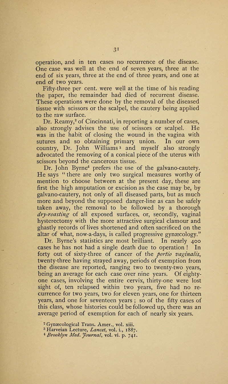 3T operation, and in ten cases no recurrence of the disease. One case was well at the end of seven years, three at the end of six years, three at the end of three years, and one at end of two years. Fifty-three per cent, were well at the time of his reading the paper, the remainder had died of recurrent disease. These operations were done by the removal of the diseased tissue with scissors or the scalpel, the cautery being applied to the raw surface. Dr. Reamy,^ of Cincinnati, in reporting a number of cases, also strongly advises the use of scissors or scalpel. He was in the habit of closing the wound in the vagina with sutures and so obtaining primary union. In our own country. Dr. John Williams 3 and myself also strongly advocated the removing of a conical piece of the uterus with scissors beyond the cancerous tissue. Dr. John Byrne^ prefers the use of the galvano-cautery. He says  there are only two surgical measures worthy of mention to choose between at the present day, these are first the high amputation or excision as the case may be, by galvano-cautery, not only of all diseased parts, but as much more and beyond the supposed danger-line as can be safely taken away, the removal to be followed by a thorough dry-roasting of all exposed surfaces, or, secondly, vaginal hysterectomy with the more attractive surgical clamour and ghastly records of lives shortened and often sacrificed on the altar of what, now-a-days, is called progressive gynaecology. Dr. Byrne's statistics are most brilliant. In nearly 400 cases he has not had a single death due to operation ! In forty out of sixty-three of cancer of the portio vaginalis, twenty-three having strayed away, periods of exemption from the disease are reported, ranging two to twenty-two years, being an average for each case over nine years. Of eighty- one cases, involving the entire cervix, thirty-one were lost sight of, ten relapsed within two years, five had no re- currence for two years, two for eleven years, one for thirteen years, and one for seventeen years ; so of the fifty cases of this class, whose histories could be followed up, there was an average period of exemption for each of nearly six years. 2 Gynaecological Trans. Amer., vol. xiii. ^Harveian Lecture, Lancet, vol. i., 1887, '^Brooklyn Med. Journal, vol. vi. p. 741.