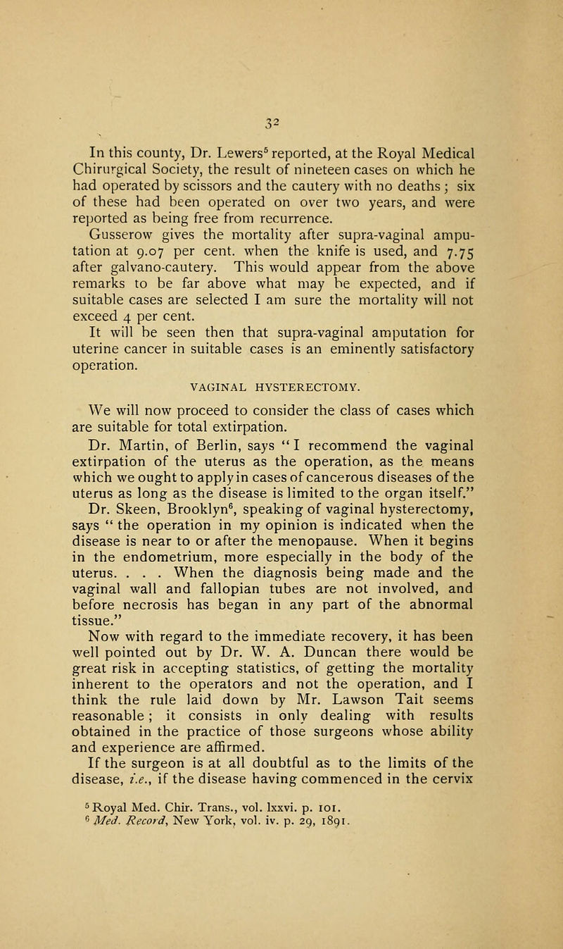 In this county, Dr. Lewers^ reported, at the Royal Medical Chirurgical Society, the result of nineteen cases on which he had operated by scissors and the cautery with no deaths ; six of these had been operated on over two years, and were reported as being free from recurrence. Gusserow gives the mortality after supra-vaginal ampu- tation at 9.07 per cent, when the knife is used, and 7.75 after galvano-cautery. This would appear from the above remarks to be far above what may be expected, and if suitable cases are selected I am sure the mortality will not exceed 4 per cent. It will be seen then that supra-vaginal amputation for uterine cancer in suitable cases is an eminently satisfactory operation. VAGINAL HYSTERECTOMY. We will now proceed to consider the class of cases which are suitable for total extirpation. Dr. Martin, of Berlin, says  I recommend the vaginal extirpation of the uterus as the operation, as the means which we ought to apply in cases of cancerous diseases of the uterus as long as the disease is limited to the organ itself. Dr. Skeen, Brooklyn^, speaking of vaginal hysterectomy, says  the operation in my opinion is indicated when the disease is near to or after the menopause. When it begins in the endometrium, more especially in the body of the uterus. . . . When the diagnosis being made and the vaginal wall and fallopian tubes are not involved, and before necrosis has began in any part of the abnormal tissue. Now with regard to the immediate recovery, it has been well pointed out by Dr. W. A. Duncan there would be great risk in accepting statistics, of getting the mortality inherent to the operators and not the operation, and I think the rule laid down by Mr. Lawson Tait seems reasonable; it consists in only dealing with results obtained in the practice of those surgeons whose ability and experience are affirmed. If the surgeon is at all doubtful as to the limits of the disease, i.e., if the disease having commenced in the cervix 5Royal Med. Chir. Trans., vol. Ixxvi. p. loi. ^ Med. P.ecord, New York, vol. iv. p. 29, 1891.