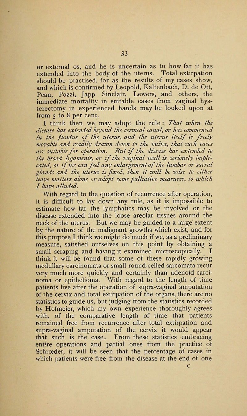 or external os, and he is uncertain as to how far it has extended into the body of the uterus. Total extirpation should be practised, for as the results of my cases show, and which is confirmed by Leopold, Kaltenbach, D. de Ott, Pean, Pozzi, Japp Sinclair, Lewers, and others, the immediate mortality in suitable cases from vaginal hys- terectomy in experienced hands may be looked upon at from 5 to 8 per cent. I think then we may adopt the rule : That when the disease has extended beyond the cervical canal, or has commenced in the fundus of the uterus, and the uterus itself is freely movable and readily drawn down to the vulva, that such cases are suitable for operation. But if the disease has extended to the broad ligaments, or if the vaginal wall is seriously impli- cated, or if we can feel any enlargement of the lumbar or sacral glands and the uterus is fixed, then it will be wise to either leave matters alone or adopt some palliative measures, to which I have alluded. With regard to the question of recurrence after operation, it is difficult to lay down any rule, as it is impossible to estimate how far the lymphatics may be involved or the disease extended into the loose areolar tissues around the neck of the uterus. But we may be guided to a large extent by the nature of the malignant growths which exist, and for this purpose I think we might do much if we, as a preliminary measure, satisfied ourselves on this point by obtaining a small scraping and having it examined microscopically. I think it will be found that some of these rapidly growing medullary carcinomata or small round-celled sarcomata recur very much more quickly and certainly than adenoid carci- noma or epithehoma. With regard to the length of time patients live after the operation of supra-vaginal amputation of the cervix and total extirpation of the organs, there are no statistics to guide us^ but judging from the statistics recorded by Hofmeier, which my own experience thoroughly agrees with, of the comparative length of time that patients remained free from recurrence after total extirpation and supra-vaginal amputation of the cervix it would appear that such is the case.. From these statistics embracing entire operations and partial ones from the practice of Schroeder, it will be seen that the percentage of cases in which patients were free from the disease at the end of one c